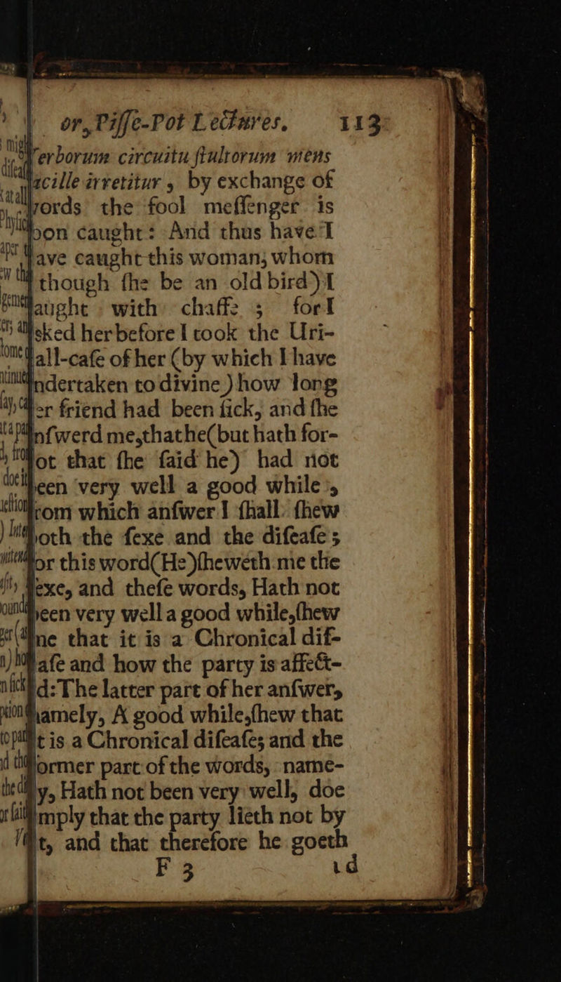 of erborune circuitu fiulrorum wens facile arretitur 5 by exchange of ,..ords the fool meffenger. is bon caught: And thus have'l “wave caught this woman; whom | though the be an old bird) 1 piwfaughe with chaff2 ; fort “eked herbefore I cook the Uri- sfall-cafe of her (by which Ihave indertaken to divine) how long MY) or friend had been fick, and fhe ne infwerd me,thathe(but hath for- » for that the faid he) had not ‘Meen very well a good while’, rom which anfwer | ‘fhall: thew wor this word(He )fheweth me the I) Hexe, and thefe words, Hath not ilMpeen very wella good while,fhew s\Mne that it is a Chronical dif- i) Mf afe and how the party is-affett- ull d: The latter part of her anfwer, MiG amely, A good while,fhew that opil't is. a Chronical difeafe; and the ( tiormer part-of the words, -namé- ily, Hath not been very well, doe mply that the party lieth not by @t, and that therefore he goeth 