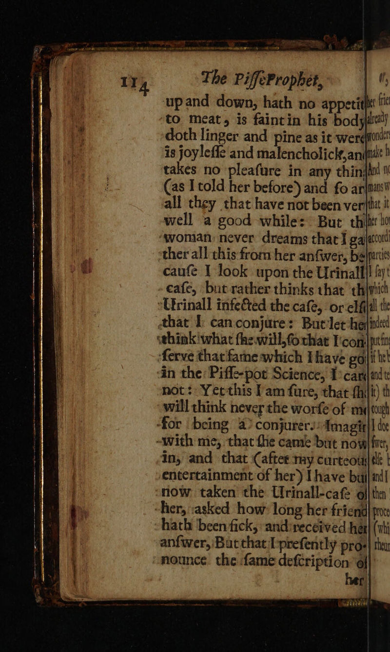 ‘upand down, hath no appeti to meat, is faintin his body doth linger and pine as it -were(ftiit is joyleffe and malencholicle,anitt takes no pleafure in any thinjho (as Itold her before’) and fo arjnasl all they that have not been vert i well a good while: But thilt ho woman: never dreams that I gajacot ther all this from her anfiwer, balpers caufe I look upon the Urinalll! 4 cafe, but rather thinks that ‘thiwich Urinall infe&amp;ted the cafe, or elfiltl ti that Ib can conjure: But-let hein whink'what fhewill,forhat Icom] ptin ferve that fame which Ihave gol txt in the: Piffe-pot Science, Tscarjandt not: Yerthis I'am fure, that fhilit) th will think never the worfe’of math ‘for being 4) conjurersAmagiy|| do -with me, that fhe camie but now finer, in, and that (after my curteou| tle | entertainment of her) I have bul id| now taken the Crinall-cafe oll thn “her, :asked how: long her friend] pi hath been fick, :andireceived hea} (ati anfwer, Bac that Ioprefently pros| thar nounce. the fame deféription 9} her 