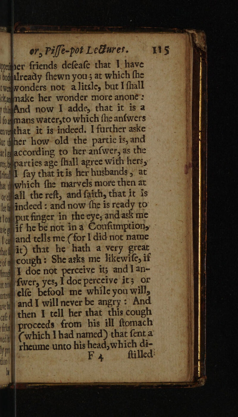 meiner friends defeafe that 1, have ‘hodjalready fhewn yous at which fhe wonders not alitsle, but J fhall make her wonder more anone’: And now I adde, that it is a dimans water,to which fhe anfwers avgthat it is-indeed. I further aske her how old the partie is, and Jaccording to her-anfwer, as the spaparcies age {hall agree with hers, idl fay that itis her husbands, at it which fhe marvels more then at ydflall the reft, and faith, that it is indeed : and now the is ready to {put finger ‘in the eye; andask me if he be not ina Confumption, and tells me (for I did not name Hit) that he hath a very great (cough: She asks me likewife, if inet) F doe not perceive it; and J an- eng Lwer, yes, I doc perceive it; or elfe befool me while you will, eieand I will never be angry : And ‘igh proceeds from his ill ftomach yl, Cwhich Y had named) that fent a | rheume unto his head, which di- | Fy ftilled: 