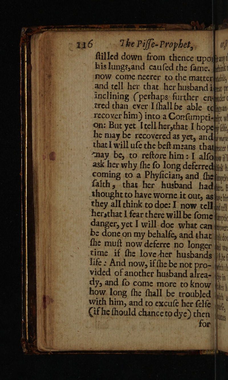  mE Ty, Ping 4 T16 Tbe Piffe. Prophet, on | ftilled down from thence upojpiay! his lungs,and: caufed the fame. yhink! now come neerer to the marterpisil, and tell her that her husband Lit 91 inclining (perhaps: further ensue tred than ever I fhall be able tc ngs recover him) into a Confumpti- ip On: But yet. [tell her,that I hope afl he may be recovered as yet, and wil that I will ufe the beftamzans thatheer “may be, to reftore him: I alfobjy fj ask her why fhe fo long deferredpi | coming to a Phyfician, and _thefiny faich, that her husband had}. p thought to have worne it OUt, asiyrehir they all think to doe: I now tell ic hersthac I fear there will be fome lnntic be done on my behalfe, and that Iie do fhe muft now deferre no longer }y\ time if the love her husbands he life : And now, if fhe be not O= Ayith vided of another husband alrea- i: dy, and fo come more to know }; . how. long fhe fhall be troubled } with him, and to excufe her felfe | Cif he fhould chance todye) then |i, for | 