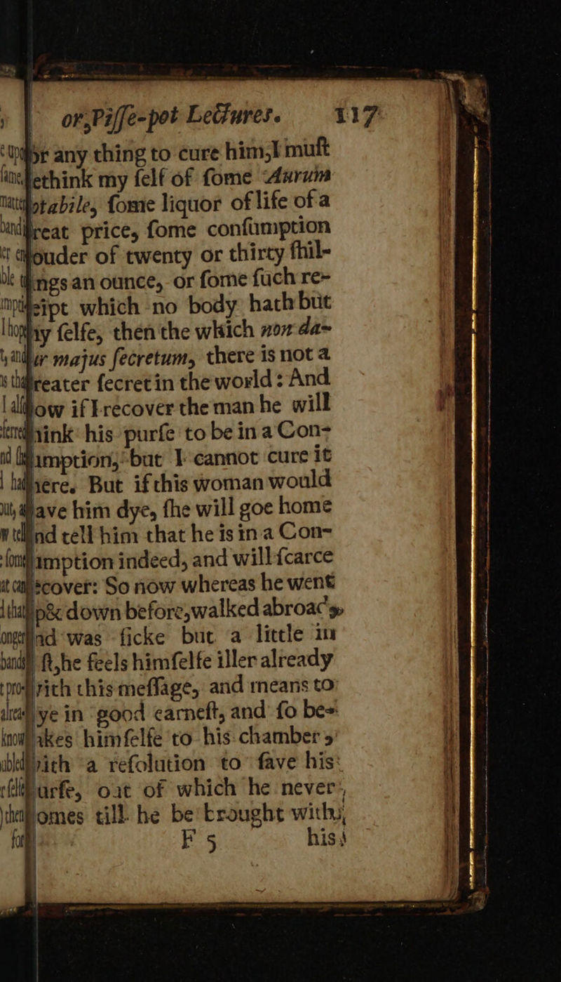                         - ee or,Piffe-pot Lectures. 117 ‘thy any thing to cure him,i mutt ifethink my felf of fome Aarum Matthotabile, fome liquor of life ofa inlireat price, fome confumption t ouder of twenty or thirty fhil- bk ings an ounce, or fome fuch re~ npijeipt which no body: hath but [hop iy felfe, then the which non'da~ \ alll r majus fecretum, there is not a i thifteater fecretin the world: And. ldlifow if recover the man he will t@yink: his purfe to be ina Con- id amption,-bue I-cannot cure it | hiiiere. But if chis woman would it, ave him dye, fhe will goe home wtlind tell him that he is ina Con- (ont amption indeed, and willfcarce it cahscover: So now whereas he went {tal p&amp;'down before,walked abroac’y, angela was ficke but a little im bands : ft,he feels himfel fe iller already podirich this meffage, and means to’ ital ye in “good earneft, and fo be=: i wil akes himfelfe to his: chamber 5 i} bkiith a refolution to” fave his: (ili urfe, oat of which he never:, hifomes till he be broughs with, i ftp F 5 his} i | : t        