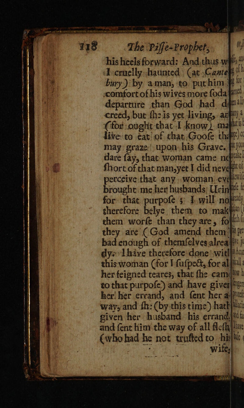 Pee ee ee en Lae a Po) The Piffe-Propbet, his heels forward: And.thus.w i 2 ‘scruelly haunted (at .Casteht ath bury.) by aman, -to. puchim # bt «comfort of his wives more fodaa™. departure than God thad. ditt! creed, but fheis yet living, azf!')! (for ought that.I know) maf!) live-to eat of that Goofe thal)“ may graze) upon his Grave, f') dare fay, that woman came nef 3 fhort of that man,yet I did nevet®! perceive that any woman. ev ew brought me her husbands; Ucir i for that purpofe 3: 1, will nof ny therefore belye them to maki” them worfe than they are, fopthl they are ( God amend thenr: is pr bad enough of themifelves alrea i j dys Ihave therefore’done with} Ac this woman (for I fufpect, for al ical her feigned teares, that fhe cami ow to that purpofe) and have giver) her! her errand, and fent her aijiiti way, and fh: (by this time) hack}: given her husband. his errand) Mt and fent hint the way of all Alefhlive (whohad he not tufted to his} ore Witty) 4 * #5, i wt 