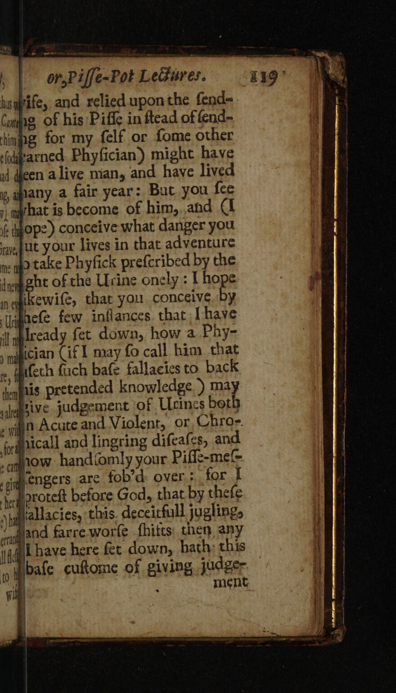 Wife, and relied uponthe fend- Cmjag, of his Piffe in ftead of fend- tinjng for my felf or fome other ayearned. Phyfician) might have een alive man, and have lived ypany a fair year: But you fee 1, hat is become of him, ahd 4 i yop) conceive what danger you ‘ay, Juut your lives in that adventure . qo take Phyfick preferibed by the A ghe of the Urine onely : I hope ikewife, that you conceive by tifaete few inflances. that Lhave I yplceady fet down, how a Phy- snaician Cif 1 may fo call him that ry, fgttech fuch bafe fallacies to. back joqgtis pretended knowledge ) ma hive judgement of Ucines both » gig Acate and Violent, or Chro-e. iqaicall and lingring difeafes, and iow. handiomily your Piffe-mef&amp; wengers arc fob’d over: for I  Aoroteft before God, that by thefe Hiallacies, this. deceitfull juglings Jand farre. worle fhitts: then, any #iihave here fet down, hath; this “wibafe cuftome of giving judger ne ! ment. 