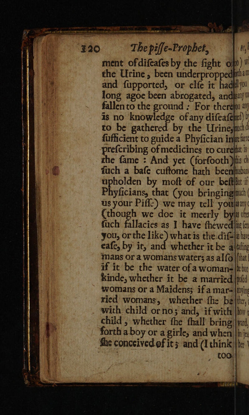  48 ote APG ONT ERE NOD aI OGR ment ofdifeafes by the fight oo) the Urine, been underproppedpilia™ and fupported, or elfe it hadflyo long agoe been abrogated, andjsai) fallen to the ground ; For there a is no knowledge of any difeafenl) ) to be gathered by the Urine, fufficient to guide a Phyfician inprfu' prefcribing of medicines to cure}tit it the fame : And yet (forfooth itis ci fuch a bafe cuftome hath beenjuba upholden by moft of our beffihit i Phyficians, that (you bringingimu( us your Piff:) we may tell youjway: (though we doe it meerly byjs ote fuch fallacies as 1 have thewed|in ft eafe, by it, and whether it be altiling mans or a womans water; as al {6} (tht! if ic be the water of awoman-|kbit kinde, whether it be a married |plt womans or a Maidens; if a mar= |toyin ried womans, whether fhe bathe, with child ornos ands if with |hoy | forth a boy or a girle, and when |i ita She conceived ef its and (I think} he |