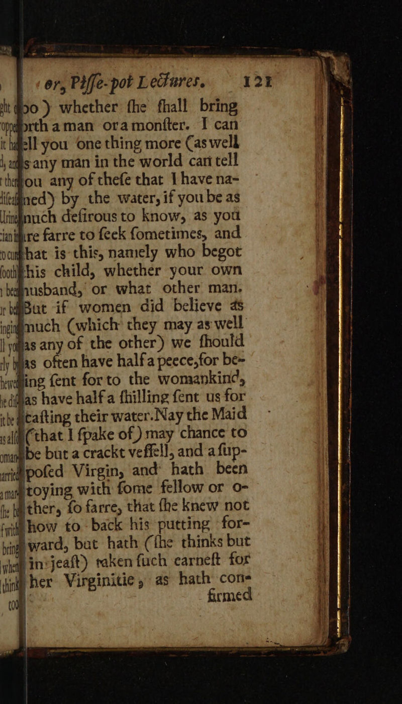 50) whether fhe fhall bring ondrth aman oramontter. I can i hafell you ‘one thing more Cas well sany man in the world cari tell ‘thou any of thefe that I have na- itdined’) by the water, if yoube as ignuch defirous to know, as you ‘iantire farre to feek fometimes, and Bhis child, whether your own nusband, or what other man. But if women did believe as igmuch (which they may aswell fas any of the other) we fhould 4y jas often have halfa peece,for be~ ging {ent forto the womankin¢, jas have halfa fhilling fent us for she Matting their water. Nay the Maid salie(that I fpake of) may chance to mange but a crackt veffell, and a fup- Ipofed Virgin, and’ hath been itoying with fome fellow or o- Pther, fo farre, that fhe knew not ‘git how to back his putting for- vine ward, bat hath (the thinks but njeaft) raken fuch carneft for her Virginitie , as hath cons ft firmed f 