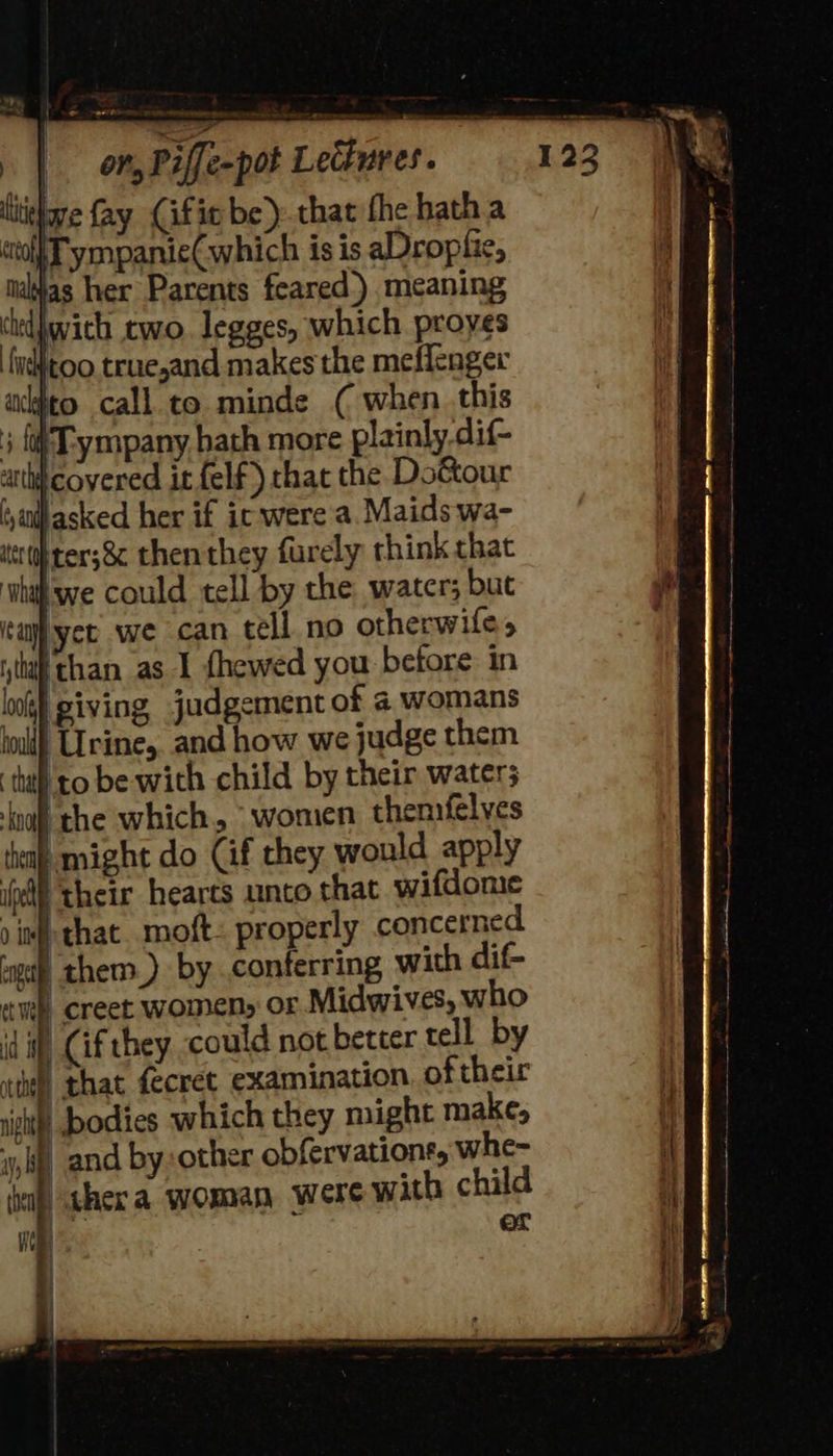 ive fay (ific be) that fhe hatha w| Tympanie(which is is aDroplie, talas her Parents feared.) meaning cndiwith two. legges, which proyes ‘fidtoo truejand makes the meffenger acto call to. minde ( when. this ; {Ty mpany hath more plainly dif- auth) covered it felf) that the Dottour (,aalfasked her if ic were a. Maids wa- ert ter;8¢ then they furely think chat ‘whith we could tell by the water; but ica yee. we can tell no otherwife, itt than as I fhewed you betore: in toll) Urine, and how we judge them that] to be with child by their water; ‘noff the which, “women themfelves ‘ea might do Cif they would apply pf their hearts unto that wifdome 0 inf that. moft- properly concerned gp them) by conferring with dif- | creet women, or Midwives, who i Cif they could not better tell by Wl that fecret examination. oftheir ight bodies which they might make, iy, bfervations, whe- | th child or 