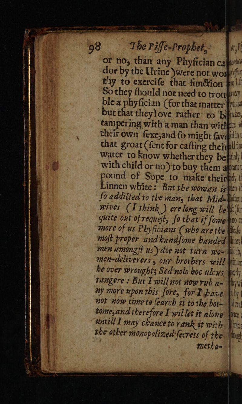  oe Pee ae ee ee Se ee Pc) The Piffe-Prophet,: wri or no, than any Phyfician capiidi doe by the Urine )were not wo1 pion thy to exercife that fun&amp;ion fi | So they fhould not need to trou macy blea phyfician (forthat matter picid but that theylove rather to ‘bipies tampering with a man than witt i theirown fexe,and fo might fave that groat (fent for cafting thejapliin water to know whether they belt!) with child‘orno) to buy them apatt! pound of Sope to miake’theirfn Linnen white: But the woman jst t fo addiéied to the man, that Mid Dou wives (I think ) ere long will be¥(’ quite out of vequejt, fo that if fomer more of us Phyficians (who are the Vii moft proper andhandfome handed \lie) men among it us) doe not turn yo= Wicd, men-deliverers , our brothers will Mui be over wroughts Sed'nolo hoc unless Wealy tangere + But I will uot now rub a- Vwi ay more upon this fore, for T pave |iby| not now time te {earch st to the bor- Hide tome,and therefore IT wil let it alone Ver mntill T may chance to rank it with Vile tive other monopolixed'fecrets of the | Dow : metho~ |  