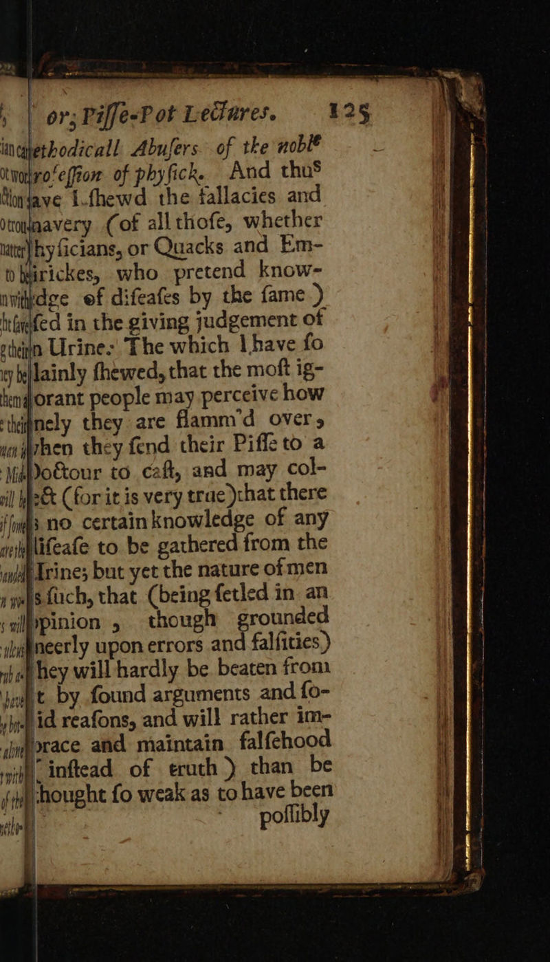incghethodicall, Abufers. of tke noblé itnotrofeffion of phyfick. And thus Nongave i-fhewd the fallacies and townavery (of all thofe, whether iter} hy ficians, or Quacks and Em- whurickes, who pretend know- nvitkdige ef difeafes by the fame.) igefed in the giving judgement of gthivn Urine: The which | have {fo yy belainly fhewed, that the moft ig- hen orant people may perceive how ‘thijmely they are flamm’d over, Arhen they fend their Piffle to a MsDo&amp;our to caft, and may col- 2&amp; (for it is very trae chat there {fing nO certain knowledge of any miplifeafe to be gathered from the lt Trine; but yet the nature of men sesfuch, that (being fetled in an ;zipinion , though grounded ijatneerly upon errors and falfities,) whol hey will hardly be. beaten from Jit by found arguments and fo- ye id reafons, and will rather im- jmorace and maintain falfehood vith inftead of erath >) than be )-hought fo weak as to have been | ~ poflibly  