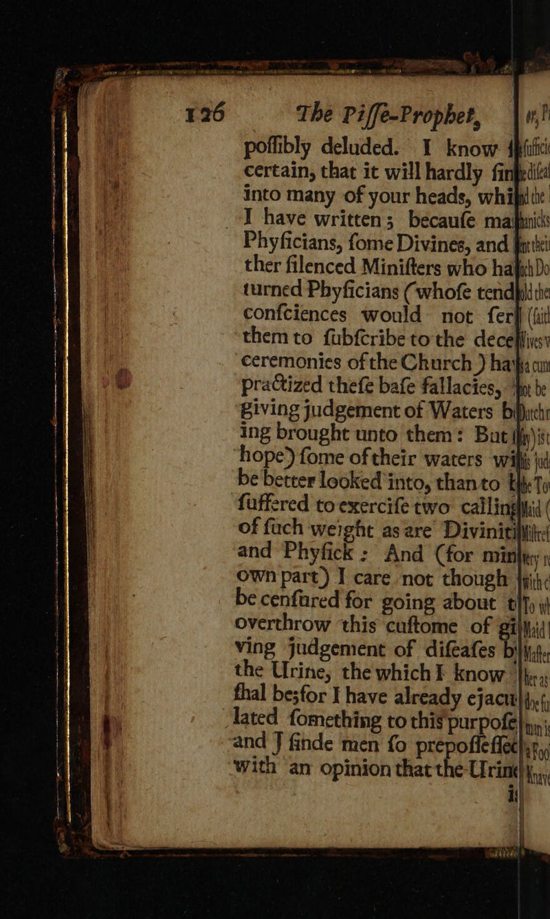 a Ween ints A, ‘ ao- The Piffe-Prophet, | w,) poffibly deluded. I know: dpiici certain, that it will hardly fingedit! into many of your heads, whifplite I have written; becaufe maifianicss Phyficians, fome Divines, and far ther filenced Minifters who hajihDo turned Phyficians (whofe tendpilithe confciences would not. fer} (li them to fubfcribe to the deceffivss ceremonies of the Church ) haihy om practized thefe bafe fallacies, ur be Biving judgement of Waters bilhichs ing brought unto them: Bat iii hope) fome oftheir waters wif jl be better looked into, thanto Ey Ts fuffered to exercife two callinghid ( of fach weight as are’ Divinitiliiic and Phyfick : And (for minty; own part) I care not though jpih< be cenfared for going about thy overthrow this cuftome of ¢ Maid Ving judgement of difeafes AV Mater the Urine; the which F know i. thal besfor I have already ejactt}{,.(, Tated fomething to this'purpofe un and J finde men fo prepofleffechr,; with an opinion that the Urine), Ki) 