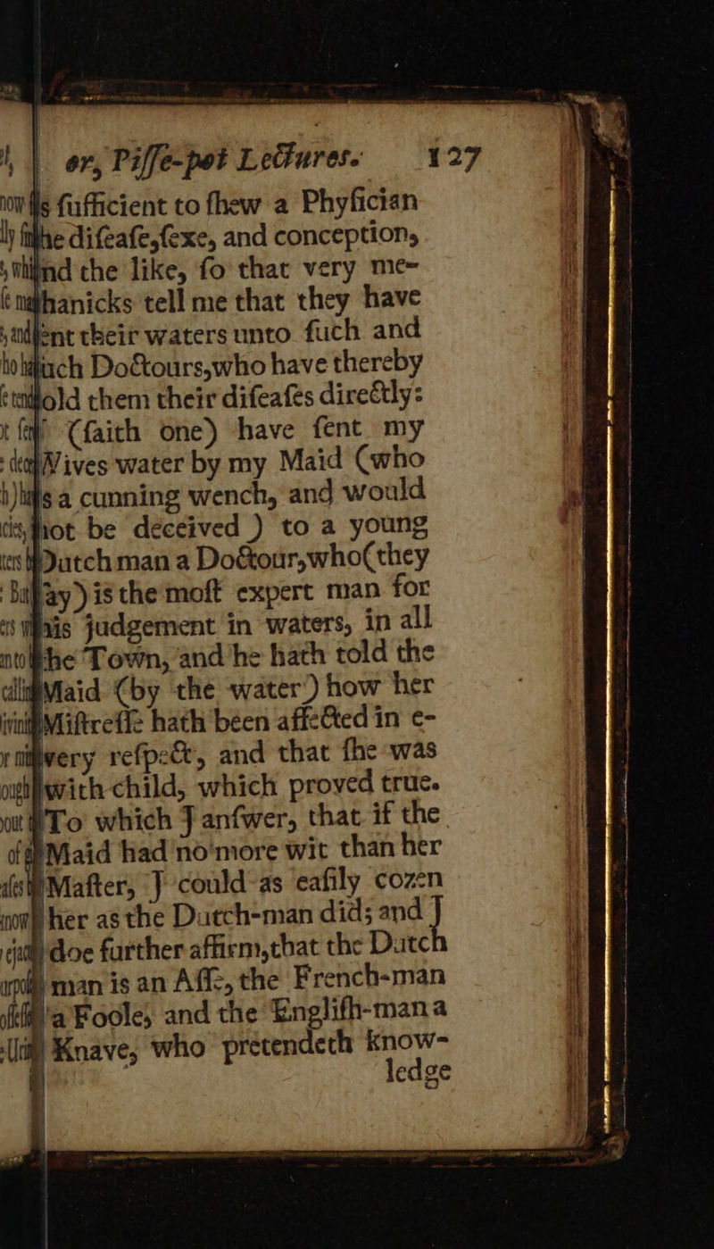 is fufficient to fhew a Phyfician lh ithe difeafe,fexe, and conception, hind che like, fo’ that very me= Whanicks tell me that they have ent their waters unto fuch and dach Do&amp;tours,who have thereby ‘ijold them their difeafés direétly: | (faith one) have fent my lives water by my Maid (who b)higa cunning wench, and would tisfiot be deceived ) to a young Watch man a Do&amp;our,who(they ‘Saay) is the‘moft expert man for Sais judgement in waters, in all the Town, and he hath told the lupMiaid (by the water’) how her Miftrefic hath been affe&amp;ted in ¢- very refpe&amp;, and that fhe was aigifwith child, which proved truc. ut To which J anfwer, that if the ‘Maid had no'more wit than her )Mafter, J could-as eafily coz-n ‘her as the Datch-man did; and i doe further affirm, tbat the Dutc man is an Afi, the French-man 