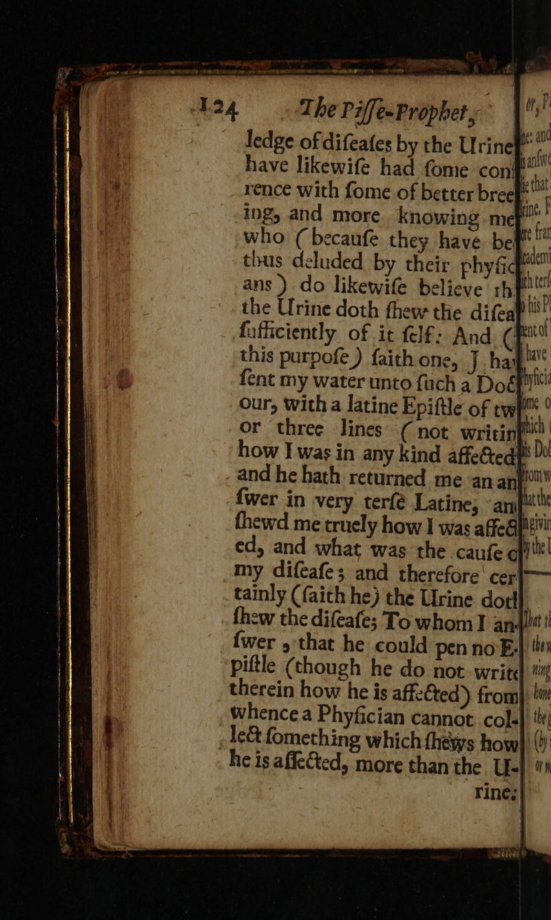 124 co aa et elf, pled The PiffeeProphet, i ledge of difeates by the Urinet . have likewife had fome con! rence with fome of better breef ing and more. knowing me who ( becaufe they have bef, thus deluded b our, witha latine Epiftle of twp ° or three lines’ ( not writin tic how I was in any kind affectedt and he hath returned me an an {wer in very terfé Latine, ant thewd me truely how I was affeG} ed, and what was the caufec my difeafe; and therefore' cer tainly (faith he) the Urine dot thew the difeafe; To whom I an ret i {wer 5 that he could pen no-E,) tin piftle (though he do not. write ti therein how he is affe€ted)) from) li whencea Phyfician cannot cola  he is affected, more than the. U-} “