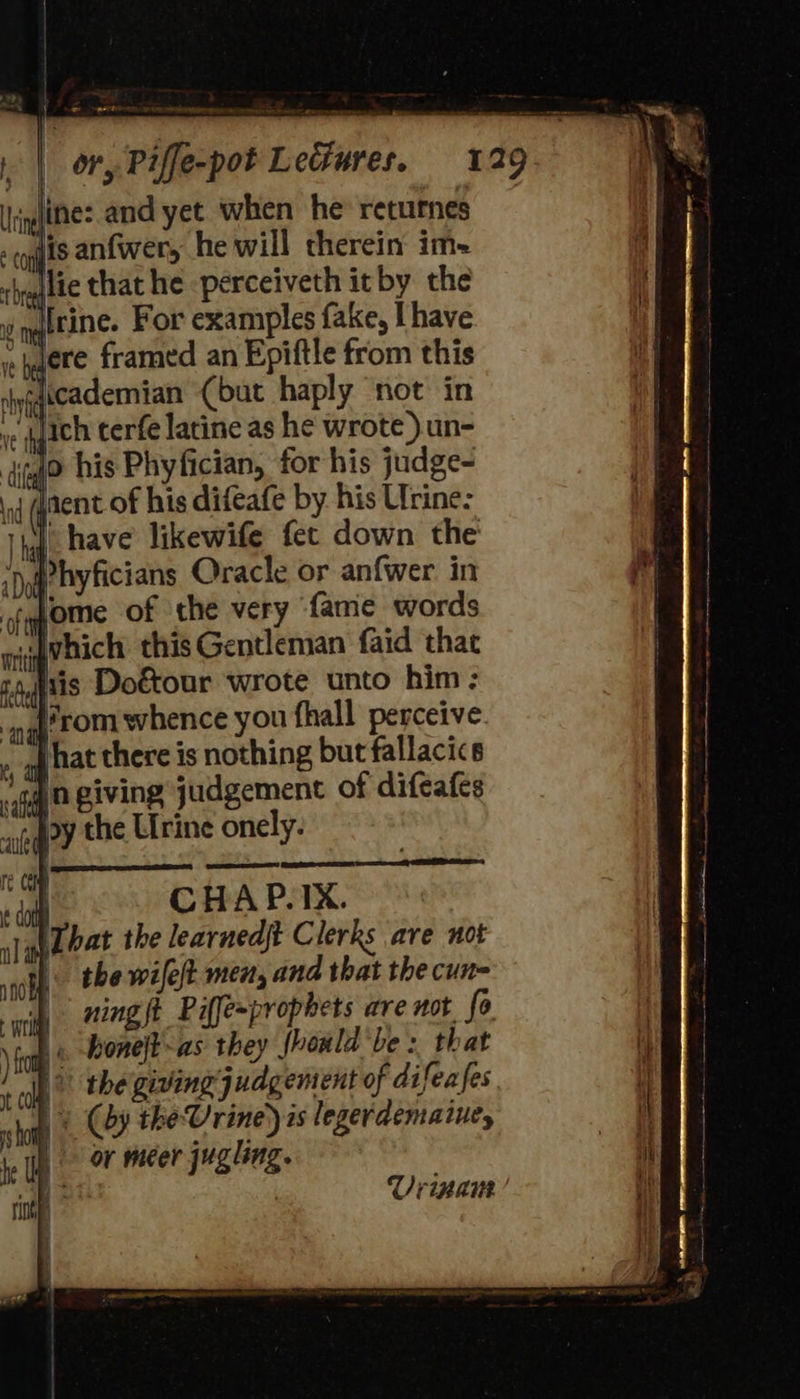 Ce | or, Piffe-pot Letiures. 129 ine: and yet when he’ returnes jis anfwery he will therein im- lie that he -perceiveth it by the i maltine. For examples fake, [have siaere framed an Epiftle from this licademian (but haply not in lich terfe latine as he wrote ).un- jo his Phyfician, for his judge- oj aent of his difeafe by his Urine: | have likewife fet down the Phyficians Oracle or anfwer in tqjome of the very fame words wivhich this Gentleman faid that iris Doétour wrote unto him: “| hat there is nothing but fallacic Jn giving judgement of difeafes adey the Urine onely. Uvrinaur 