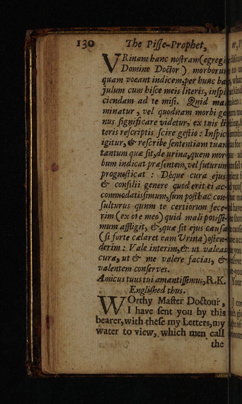 é 4 I et eam Urina often derim : Vale interim,é utvaleash Curadyut & me valere facias, obey ualentem conferves. ORyou Amicus tuus tui amantifinussBK. Woy Englifbed thus. 7 Orthy Matter Doktour , |) co bearer, wich thefe.my Letters,my Bhtol Water to view, which men call } the |