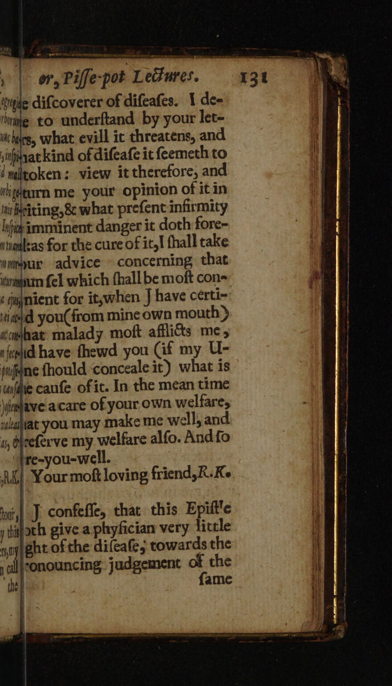 le difcoverer of difeafes. 1 de- te to underftand by your let- cheesy what evill ic threatens, and \inhinat kind of difeafe it feemeth to token: view it therefore, and ibitéearn me your opinion of it in siting, what prefent infirmity Ay eminent danger it doth fore- kas for the cure of ity! fhall take nmmpur advice © concerning that mum fel which fhall be moft cone ‘ jgynient for itswhen J have certi~ iia you(from mine own mouth > éculat: malady moft afflicts me, ifemid have fhewd you (if my U- jwignne fhould ‘conceale it) what is wnfiie caufe of it. In the mean time \iewhave acare of your own welfare, ukajat you may make me well, and i, deeferve my welfare alfo. Andfo jre-you-well. |, Your moft loving friend,R.Ke 