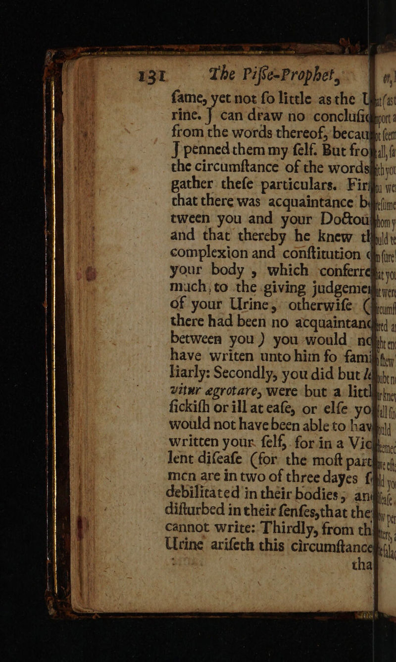 fame, yet not fo little asthe Ubi rine. J can draw no. conclutiqhpon: from the words thereof, becau J penned them my felf. But fro the circumftance of the wordsih; gather thefe particulars. Firlhy y chat there was acquaintance b§ tween you and your Dot&ous and that thereby he knew tl complexion and conftitution your body , which conferrel mich, to the giving judgemes of your Urine, otherwife. (f there had been no acquaintand between you) you would nq have writen unto him fo famif}., liarly: Secondly, you did but J vitwr egrotare, were but a: lictll fickifh or ill at eafe, or elfe yo would not have been able to hav§ a — a 4 te a ne ef mcn are in two of three dayes fii; v0 debilitated in their bodies, an difturbed in their fenfes,that the cannot write: Thirdly, from thi. Urine arifeth this circumftance bil : thay nN De