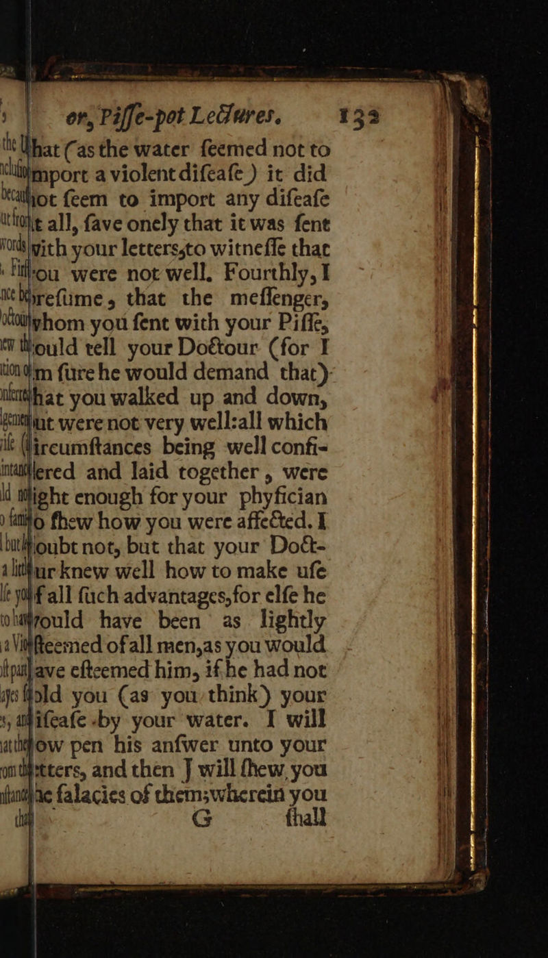 ae ri SS or, Piffe-pot Ledures. What (asthe water feemed not to thiiimport a violent difeae) it did aot feem to import any difeafe ittioke all, fave onely that ic was fene ‘otis with your letters,to witneffe that :tilhou ‘were not well. Fourthly, I ‘Mirefume, that the meflenger, ‘Ko0\yhom you fent with your Piffe, Mould tell your Doétour (for I tom fre he would demand that): ulet#hat you walked up and down, ealtine were not very well:all which lircumftances being well confi- llered and laid together, were Wight enough for your phyfician fo fhew how you were affected. I butlfioubt not, but that your Doét- 1 lita knew well how to make ufe if all fuch advantages, for elfe he ould have been as lightly i#fteemed of all men,as you would lave efteemed him, ifhe had not ild you (as you think) your ow pen his anfwer unto your 