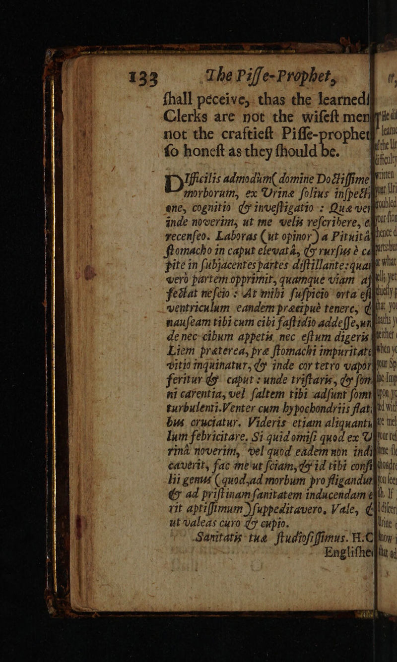 p ¥ inde noverims ut me vwels vefcribere, é@ recenfeo. Laboras (ut opinor) a Pituita ftomacho in caput elevata, sy rurfiss 2 cal pite in fubjacentespartes diftillante:quai werd partem opprimit, quamque viam aj el yt fettat nefeio's At mibi fulpicio’ orta efits) wentriculum eandem praerpué tenerc, gu \9 naufeam tibi cum cibi faftidio addelfe,un\t's) denec-cibum appetis. nec eftum digeris Wit Liem praterea, pra ftomachi tmpuritateys vitio mquinatur; (9 inde cor tetro vaporgwll’ feritur &amp; caput : unde triftaris, do fongie im ni carentia, vel faltem tibi adfunt fomifiny turbulenti.Venter cum hypochondytis flati bus cructatur. Videris- etiam aliquantupt wl lum febricitare. Si-quid omifi quod ex Uputd rind. noveritn, vel quod eadem non indipine tk caverit, fac me'ut fciam, gy id tibi confit lit genus (. quod,ad morbum pro fliganduay) &amp; ad priftinamfanitatem inducendam ell rit aptiffimum )fuppeditavero, Vale, ¢Altiler ut Valeas curo ¢5 cupio. Brine Sanitatis tua ftudiofiffimus. F-Chhoy: Englifhedpitu a 