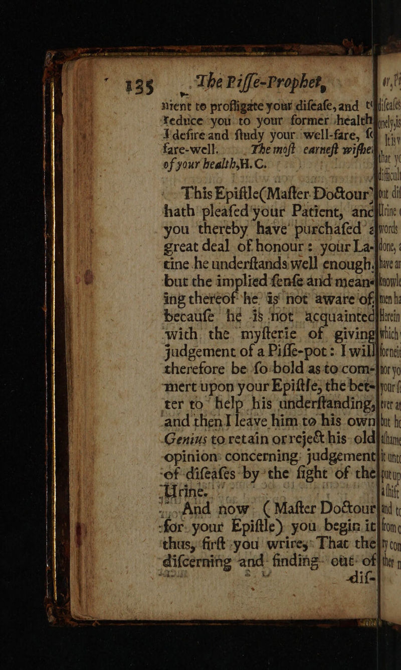 nent to profligate your difeafe, and tfhi(cale reduce you. to your former shéalthiyys,i Vdefire and ftudy your. ‘well-fare, {q 5, fare-well. The moft carneft wifhel of your health,H.C. | Bic mu TnCU This Epiftle(Mafter Do&our fit di hath pleafed'your Patient, ancfllin: you thereby have’ purchafed avon great deal of honour: your La-flore, cine he underftands well enough. but che implied fenfe and means ing thereof he: is’ not’ aware ‘of.jnen hi becaufe he is not acquaintedyfetin with the myfterie of givingpihic) judgement of a Piffe-pot > I willflornei therefore be {o:bold as:to:com=| ‘mert upon your Epiftfe, the bets ter to help his underftanding, Genius to.retain orreject his. oldjihin; opinion: concerning: judgement uti ‘of difeafes bythe fight of che}pntiy os Vos (hh eae eet ae | alti And now. ( Mafter Doctourlin -for- your Epiftle) you. begin. it}lon: thus, firt you wrires: That thefty coy difcerning and: finding sh et p