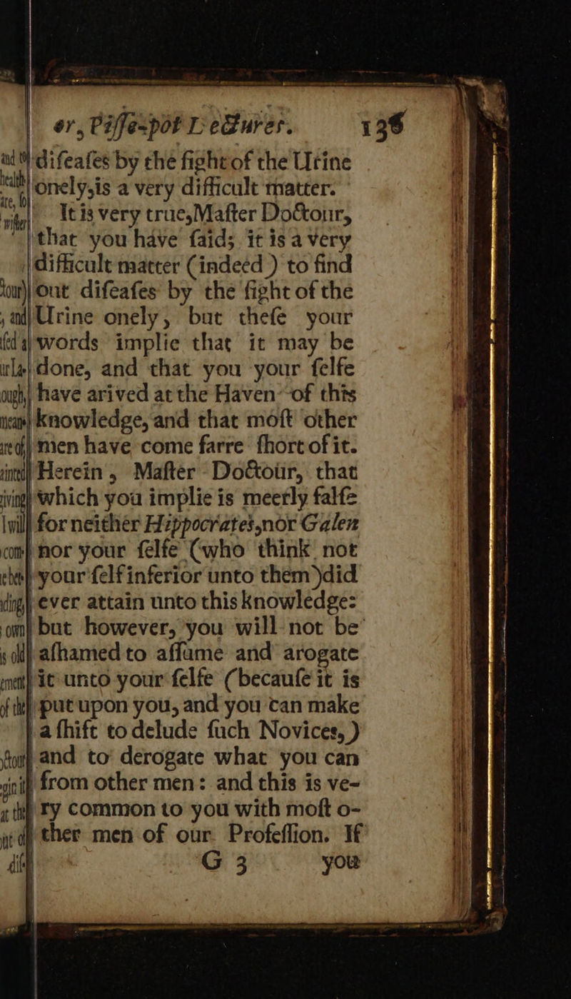 - ~aerte FF PRE Tee eater menintnienttnne oman or, Piffespot L e@ures. at difeafes by che fightof the Urine 6 onely,is a very difficult matter. rite’. #3 very true,Mafter Doctonr, ithac you have faid; it is a very | difficult matter (indeed ) to find jour) Out difeafes by the ‘fight of the ;ndjUrine onely, but thefe your fda) words implie that it may be la} done, and that you your felfe ough,| have arived atthe Haven~of thts ia) Knowledge, and that moft other it) men have come farre fhort of it. intl) Herein, Mafter -Doctour, that iving) Which you implie is meerly falfe il | for neither Hippocrates nor Galen com) nor your felfe (who think not cbt} your'felf inferior unto them)did ding) ever attain unto this knowledge: sh) afhamed to affame and’ arogate ment) ie unto your felfe (becaule it is {th} put upon you, and you tan make } afhife to delude fuch Novices, ) font and to’ derogate what you can a from other men: and this is ve~ «tee LY Common to you with moft o- ed) ther men of our. Profeflion. If diy G 3 you