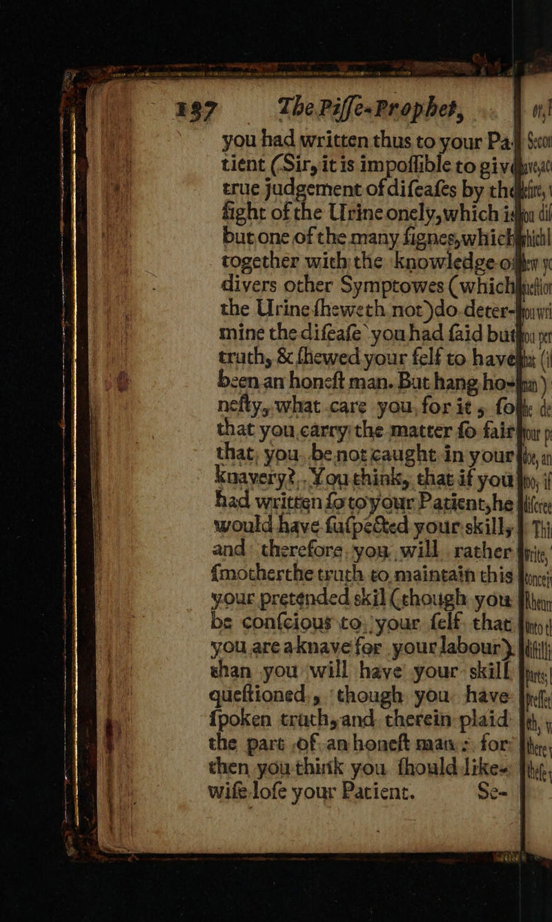 you had written thus to your Pa‘ $:00! tient (Sir, it is impoffible to givgueat true judgement of difeafes by thai fight of the Urine onely, which i burone of the many fignes,whichiphichl together with the knowledge oil: divers other Symptowes (whic the Urine fheweth not)do.deter-fonwi mine the difeafe ‘you had faid bution yr trathy & fhewed your felf to haved (i b:en an honeft man. Bat hang-ho-}m ) nefty, what.care you, for it 5 fol: di that you.carry the matter fo fair fou p that; you, be not caught in your hte, i had written fotoyour Patient, he bile: would have fafpected your:skilly } Thi and therefore. you. will rather Write, {motherche truth to, maintain this for; your pretended skil (chough yor Mh: be confcious co. your, felf chat fins you areaknave for your labour} shan you will have’ your: skill | queftioned., ‘though you. have {poken trathyand. therein plaid) | the part of an honeft man», for: then you think you fhoulddike~: | wife-lofe your Patient. Se=