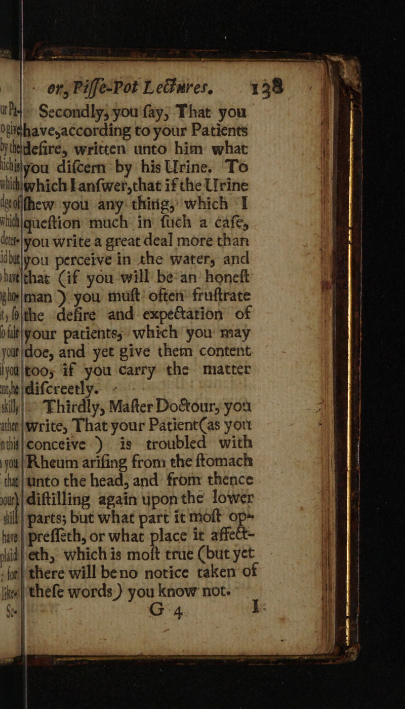    eSB ee treheanan eennn aed i“                               | + ony Piffe-Pot L efures, hid Secondly; you fay; That you OeNshave,according to your Patients y linidefire, written unto him what ithislyou difcern by his Urine. To | which which Lanfwer,that ifthe Urine iolfhew you any: thitig, which I ihidi|queftion much in fuch a cafe, ittt+| vou write a great deal more than inbitigou perceive in the water, and hutthas Gif you will be-an honeft glo\man >) you muft’ often’ fruftrate t)\the defire and expe&amp;tation of puitlyour patients; which you may yout/doe, and yet give them content lyol|too; if ‘you carry the miatter ie |\difereetly. dilly) ° Fhirdly, Mafter Do&amp;our, you athe write, That-your Patient(as yout ntiis}conceive ) is troubled with jot | Rheum arifing from the ftomach | tat |tinto the head, and from thence out} diftilling again upon the lower dill) parts; but what part it moft op» WW hae} preffech, or what place it affect- ib sid} eth, which is moft true Cbut yet : fut} there will beno notice taken of lite} thefe words.) you know not. Sef G4 |