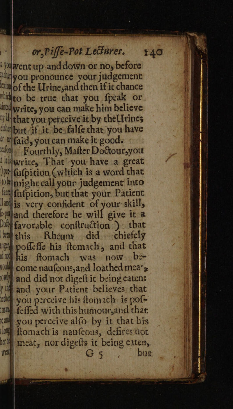                              REPS WR intra penny  By) ‘ Joilavent up-and down or nosy before it} you prondouneé your judgement co of the Urine,and then if it chance Vtidleo be true that you fpeak or itl Write, you can make him believe iy Uthat you perceiveit by theUIcines tlt] bue Gf it ‘bes falfe thar you have ‘tO faid, you can make it: good. ‘lon. Fourthly, Mater Do&amp;tour,you !tihwrite,. That'-you have .a great )t| {ufpition. (which is a word that 10 Wt might call your judgement into iat] fufpition, but that your Patient lant) is. very confident of your skill, +piland therefore he will give it-a Dat favorable. conftruction }- that ‘balthis .Rheuny did. <chiefely gti) pofleffe his ftomach, and chat dm) his ftomach was now b2- ioul come naufeous,and loathed mea’ s, OW) and did not digeft it being eaten: yf and your Patient believes, chat idl you perceive his ftomach: is pot ne feffed with thishumour,and thae alll -you perceive alfo by it that bis off Romach is naufeous,- defires uot uc meat, nor digefts ic being eaten, a G5 . _ bus 