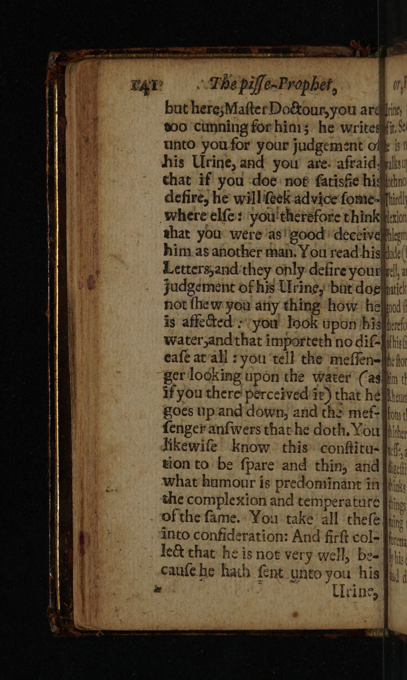  where elf: you'therefore think that you: were as! good ‘deceivel him as another man. You read hishhde( Letters;and‘they only defire youre, judgement of his Urine, bat doehhuic not {hew you any thing how hel is affeted’:\:you look upon his water,andthat importeth no diffi! eafé at‘all : you ‘tell the meffensMtet gerlooking upon the water Casfin | if you there perceivediir) that he Mba foes up'and down, and the mef- fo; fenger anfwers that he doth, You fi likewife know. this. confitu-}.f. tion to. be fpare and thin, and Hiri what hamour is predominant in the complexion and temperature J} of the fame. You take all thefe into confideration: And firft col-| fe&amp; that: he is not very well, be= fh cafehe hath {ent unto you his fai ; e oe Urine, |   as. = To -oS a => <m ¢ =}  = - = =—~ = a =