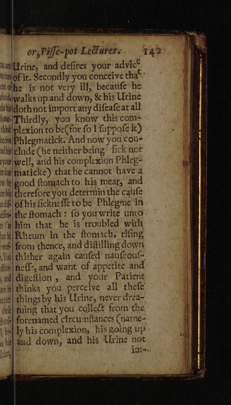 Nat\rine, and defires your advic* wittloF it. Secondly you conceive tha itdlhe is not very ill, becaufe he lid walks up and down, & his Urine fttidoth not import any difeafe at all lits!Thirdly, you know thiscom- thiki plexion to befor fo I fuppofe it) ‘cit! Phlegmatick. And now you con- alli Elude (he neither being fick nor ‘yout yell, arid his complexion Phleg- indap|maticke) that he cannot have a w te|eood ftomach to. his meat, and ahi therefore you deterntin the caufe odif| of his fickneffé to be Phlegme in dem |the ftomach : fo you write unto ((dhim that he is troubled with litte) Rheum in the ftomach, rifing nv! from: thence, and diftilling down Nol) thither again catifed naufeouf- fitt| neff, and want of appetice and ad} digeftion , and your Patient tin) thinks you perceive all thefe things by his Urine, never-drea- iming that you collec from the if ratte hele} qcok} forenamed circumftances Cname- | bal ly his complexion, his going up his} aad down, and his Urine not