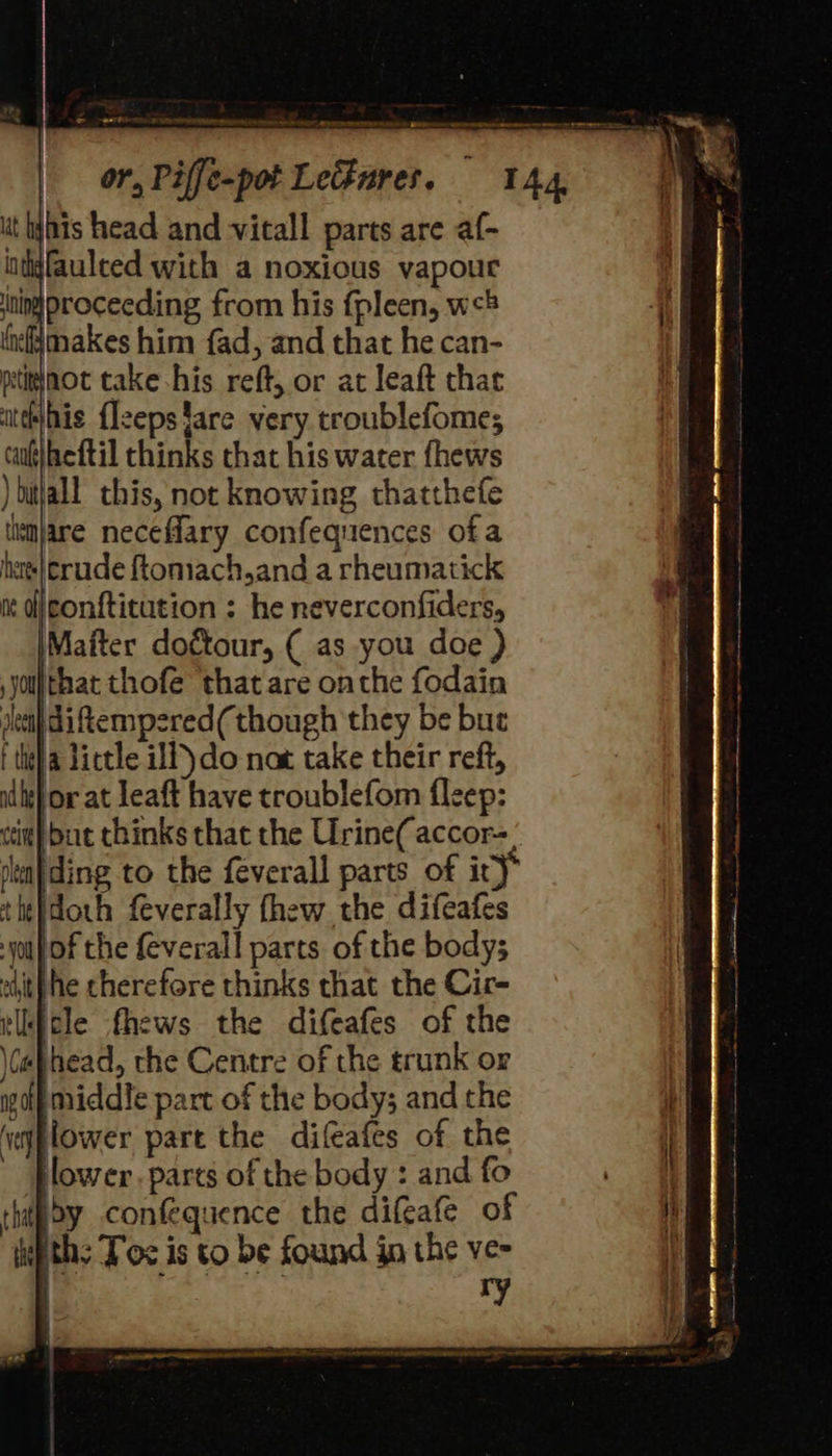 & ~aSy Roos PURE meee one ut his head and vitall parts are af- intyfaulted with a noxious vapour ninproceeding from his fpleen, w# ‘iefjmnakes him fad, and that he can- ptitinot take his reft, or at leaft that itthihis {lzepsfare very troublefome; caufheftil thinks that his water fhews )bitlall this, not knowing thatthefe timjare neceflary confequences ofa heres} crude ftomach,and a rheumatick mt djconfticution : he neverconfiders, \Maiter dottour, ( as you doe ) jot that thofe ‘that are onthe fodain sleni) di ftempsred(though they be bu | tit) a tittle if) do not take their reft, adhe} or at leaft have troublefom fleep: thebdoth feverally fhew the difeafes yop of the feverall parts of the body; edith he cherefore thinks that the Cir- tlkfcle fhews the difeafes of the \(ahhead, the Centre of the trunk or golf middle part of the body; and the ‘vjplower part the difeafes of the lower . parts of the body : and fo thipoy confequence the difeafe of lpths Tos is to be found in the ve- | ry