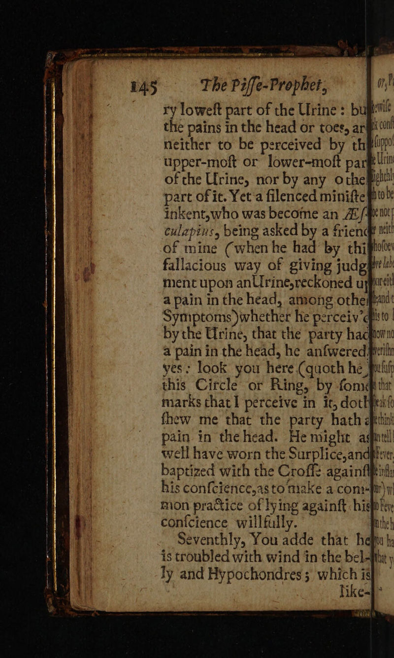 ry loweft part of the Urine : bug the pains in the head or toes, arp! Lipo i Urin this Circle or Ring, by fons marks that I perceive in ir, dothpukh fhew me that the party hath gettin! pain in the head. He might agfintl well have worn the Surplice,andglwer. baptized with the Croff againfifti his con{cience,as to make a conmi\y mon practice of lying againft: hig! conicience willfully. Seventhly, You adde that heft is troubled with wind in the bel- likes} 