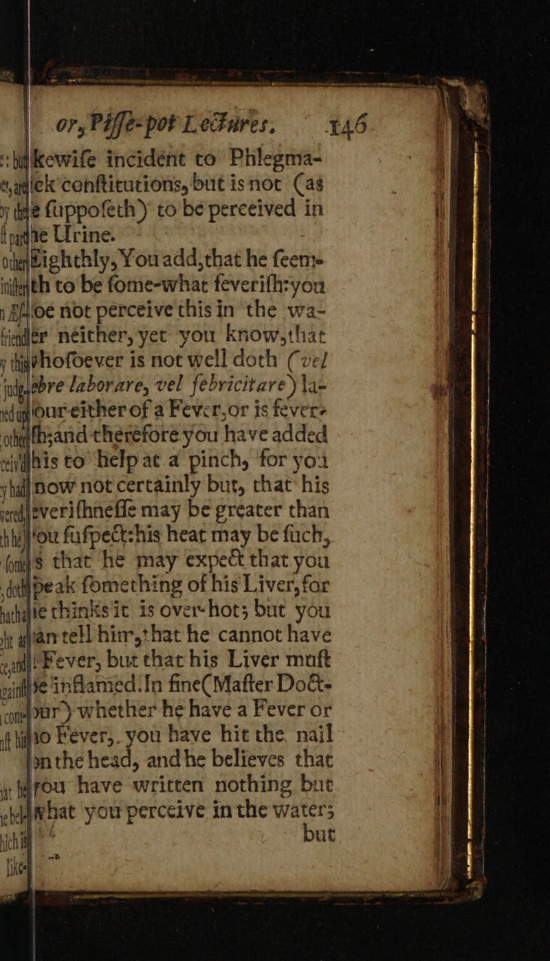 eee  ‘:hitikewife incidént to Phlegna- dagiek conftitutions, but isnot Cas y hye fuppofeth ) tobe perceived in t pgdae Urine. otenBighchly, You add,that he feem- ititeith to be fome-what feverifh:you ) Blo not perceive this in the wa- tinder néither, yet you know,that y thi@hofoever is not well doth (vel judg bye laborare, vel febricitare) \a- e(quour-either of a Fever,or is fevers ohefbsand therefore you have added eii|bis to help at a pinch, for you v ha] now not certainly but, chat his veel everifhneffe may be greater than hha} ou fufpect:his heat may be fuch, fomj’s that he may expect that you dal} peak fomething of his Liver, for white thinks it is overshot; but you iy qvanrtell hin-,that he cannot have ea) Fever, but chat his Liver muft       —=  *) nine inflamed In fine(Mafter Dok. com ur) whether he have a Fever or if ho Fever, you have hit the nail lonthe head, and he believes that y fwrou have written nothing but ebdghat you perceive in the waters chi but is an rf                          