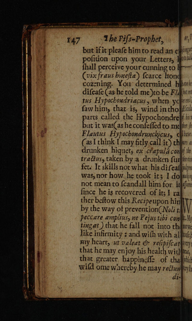 ~ Ihe Pifs-Prophet, mnt but ifit pleafe him to read:an efit pofition upon your Letters, jou fhall perceive your cunning to | (vix fraus honefta) {carce hong cozening. You* determined h difeafe (as he told me)tc be F/Aiitn tus Hypochondriacus , when. yopitt faw him, that-is, wind inthofsw: parts called the Hypochondre}f lis but it was(as he confefled to. mele / Flautus Hypochondrunckicus, que (asI think I may ficly call ic) chun o drunken hiquets ex cfapuld conf th tradéus, taken by.a dranken furpeci fete It skills not what his difeathjuyen was, nor how..he took ic3 1 dofrekiy not mean.to f{candall him for. idifia ther beftow this Recépeupon hin by the way of prevention( Noli t; peccare amplius, ne Pejus tibi cont. \y tingat ) that he fall not into thine like infirmity : and.with with al fine my heart, «ut valeat &amp; refipifc ariinty | that he may enjoy his health witlma, that greater happinefl2 of chafihic wifd ome whereby he may rectal | i: 