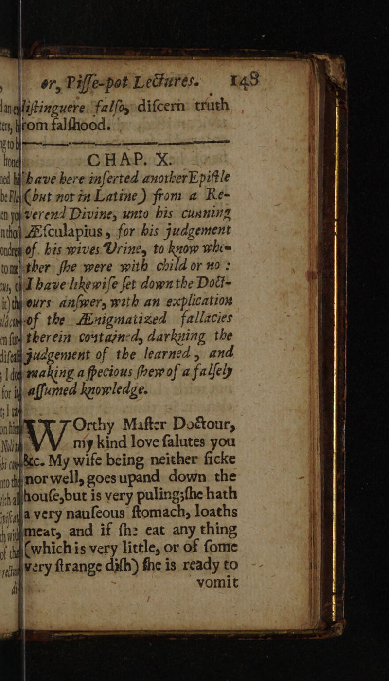 BEM RY a a lnqlatinguere: falfoy difcern: truth Gi) irom falfhood. | a a a ao Hone CHAP. X: id hitbave here anferted anotkerEpiftle bey (but nor? Latine) from a Re- in yo verend Divine, unto his cunning ntho| Alfculapius , for bis judgement ning Of. bis wives Vriney to know whe= toml.ther fhe were with child or no: is, Wl have lekewife fet down the Doct- itheurs anfwer, with an explication icaeof the Abxigmatized fallacies afiy therein coutaened, darkuing the ate i judgement of the learned , and dig eeaking a fpecious thew of a falfely for ih afaned knowledge. Orthy Mafter Doctour, Nolin niy kind love falutes you si qobece My wife being neither ficke vot nor well, goesupand down the ih ahoufe,but is very pulingsfhe hath ila very naufeous ftomach, loaths hgimeat, and if fh: eat any thing {ng @which is very little, or of fome og Very ftrange duh) fhe is ready to vomit x iif