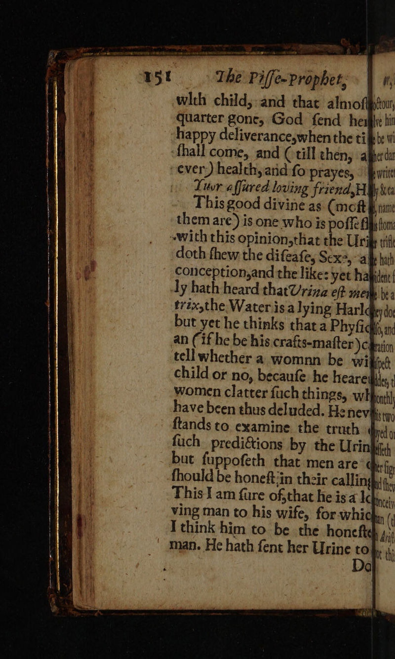 with child;:and that almof quarter gone, God fend her happy deliverance,when the til fhall come, and (till then, al every) health, anid fo prayes, | § Luvr affured loving friend HI ly ea This good divine as (mot Hf nant them are) is one who is poffel ~with this opinion,that the Uri doth fhew the difeate, Sexe, “ale hath Conception,and the like: yet hapiden{ ly hath heard thatUrina ef mew i, tvzx,the Water isa lying Harlc ey do but yet he thinks that a Phyfid an (if he be his crafts-mafter ) cj tellwhether a womnn be wii fet child or no, becaufe he heare Ades, women clatter fuch things, wht have been thus delu ftands to examine I ae nn at ee Te eee mr 