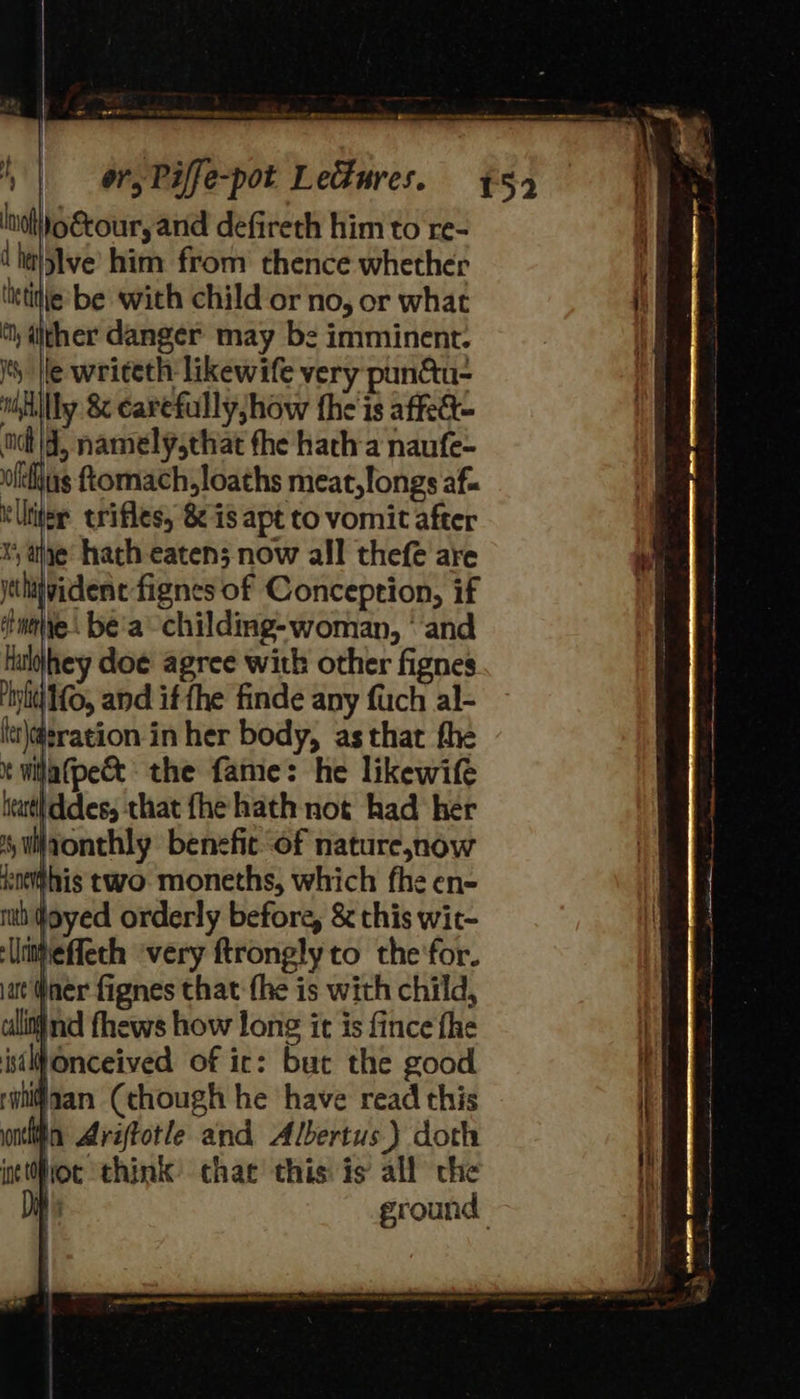 Inol)O@cour, and defireth him to re- dhe}sIve him from thence whether listitie be with child or no, or what , dither danger may be imminent. I He writeth likewife very pun&amp;u- niilly &amp; carefully; how the is affeet- nit | 4, namelyschat fhe hatha naufe- olkus Lomach,loaths meat, longs af illite erifles, 8 is apt to vomit after x ahe hath eaten; now all thefe are ytthijyidene fignes of Conception, if inalie: be'a -childing-woman, ° and luljhey doe agree with other fignes init 10, and if fhe finde any fuch al- ltt\@¢ration in her body, as that fhe * wilatpec&amp; the fame: he likewife tear ddes, that fhe hath not had her suivonthly benefice of natureznow soehis two moneths, which fhe en- mh doyed orderly before, &amp; this wit- ‘lmieffeth ‘very ftrongly to the'for. at Pner fignes that fhe is with child, ulitind fhews how long it is fince fhe isiWonceived of ir: but the good nian Cehough he have read this ntti Aréftotle and Albertus } doth int tfioc think’ chat this is all che 
