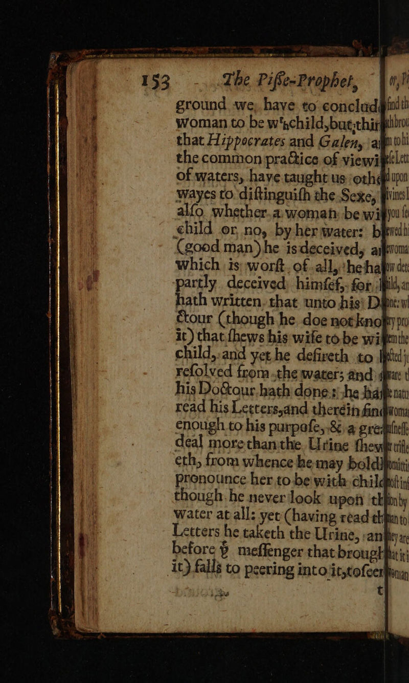 ground we, have to conclud® woman to be w'child,bue:thirg that Hzppecrates and Galen, all the common pra&amp;ice of viewitt of waters, have taught us ‘oth¢ - wayes to. diftinguith the Sexe, '} child,:and yet he defireth to Ip refolved from ..the water; and pat ine they eth, from whence he may boldipinit; pronounce her to.be with child though. he never look upoit ‘thi water atall: yer (having read chiunty Letters he taketh the Urine, an} before ¥ meffenger that broughhitir it) falls to peering into it,tofcerfiny ool 