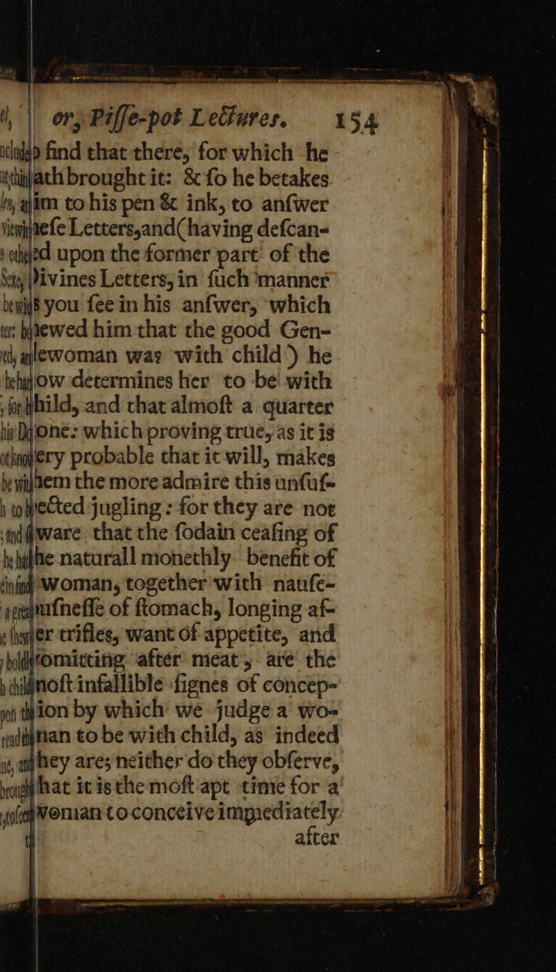 itthinath brought it: &amp; fo he betakes ln, im to his pen &amp; ink, to anfwer ginefe Letters,and( having defcan- ‘othe upon the former part: of the ‘ay Pivines Letters, in fuch ‘manner bewiy8 you feein his anfwer, which : bnewed him that the good Gen- qlewoman way with child) he behajow determines her to be with fonthild, and that almoft a quarter his Dyone: which proving true, as it ig jery probable that ic will, makes ier the more admire this unfuf- ‘i(iware that the fodain ceafing of jhe naturall monethly benefit of | woman, together with nanfe- aufneffe of ftomach, longing af- mer crifles, want of appetite, and romitting ‘after meat, are’ the iWnoftinfallible fignes of concep- jion by which we judge a wo- nan to be with child, as indeed jhey ares neither do they obferve, yo hat it isthe moft apt time for a eman toconceive impiediately. | | after ean na a= eee eo ee ere < Serie oe 