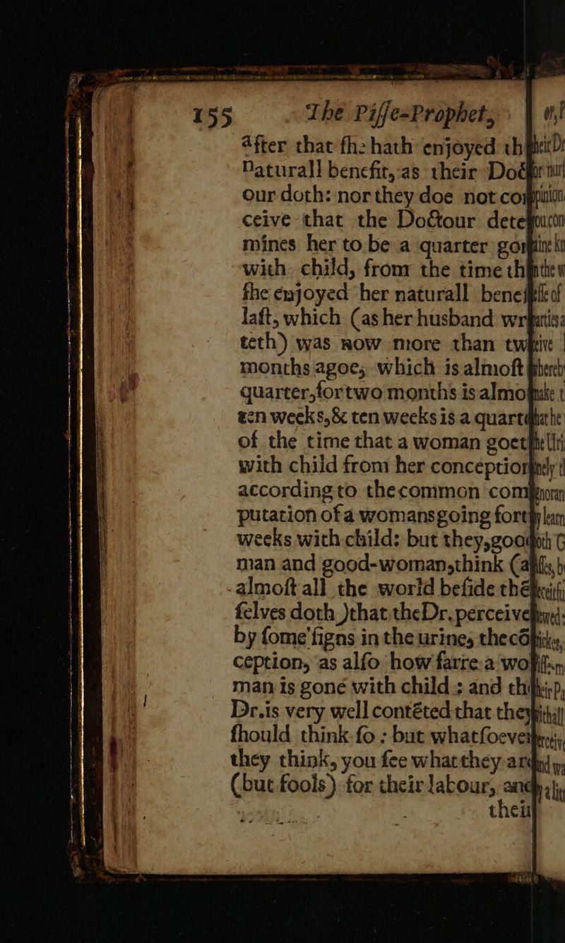 eumeatee = wey a - ee a ok The Piffe-Prophet, after that fhe hath enjoyed: th ptt): Daturall benefit,:as their Dog mr mines her to be a quarter gorpi with. child, fromr the time thf fhe enjoyed her naturall benej laft, which (as her husband wrfatiss teth) was now mrore than twhti months agoe; which is almoft} quarter,fortwo months isalmomr en weeks, &amp; ten weeks is a quart of the time that a woman goet} with child from her conceptior according to thecommon com} putation of a womansgoing forth weeks with child: but they,good man and good-woman,think (af almoft all the world befide thé: felves doth )that theDr. perceivelyy,): by fome'figns in the urines thecOpiike, ception, as alfo how farre.a wolf, man is gone with child: and thi Dr.is very well contéted that the fhould think.fo : but whatfoeveip they think, you fee whatthey ard (but fools) for their labour, and thei 