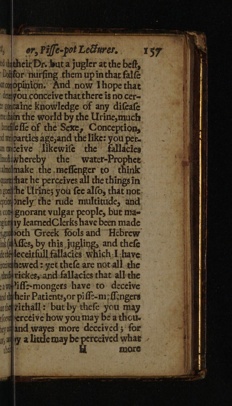 e_RATOS hw ED RE ner ST GN IRERN TS teeiee GEbipmmner eeetarenatreatitaroremeaete eee 7 = , | or, Piffe-pot Leures. 157 dijtheir Dr. but a jugler at the beft, ‘Doifor“hurfing them up in that falfe otoyopinion.. And now Thope that ‘dsteiyou,conceive that there is no cer= tgntaine Knowledge of any difeafe neliyin the world by the Urine,much allie He of the’ Sexe, Conception, id miparties age,and the like: you per. nticeive likewife the’ fallacies lnotawhereby the ~‘water-Prophet anojimake the .meffenger to © think qurtt|that he perceives all the thingsin iso the Utrines you fee alfo, that not. si) ely” the rude multitude, and cot Znorant vulgar people, but ma» gfonfay learnedClerks have been made goth Greek fools and “Hebrew ink(@Affes, by this jugling, and thefe deheleceirfull fallacies .which.I -have wcinghewed > yet thefe.are notall the tktfrickes,.and:fallacies that: all-the d tht heir Patients, or piflz-m:fengers ap vichall: butby thefe you may ererceive how you may be athou- wyapand wayes more deceived ;' for satya little may be perceived what che H more 