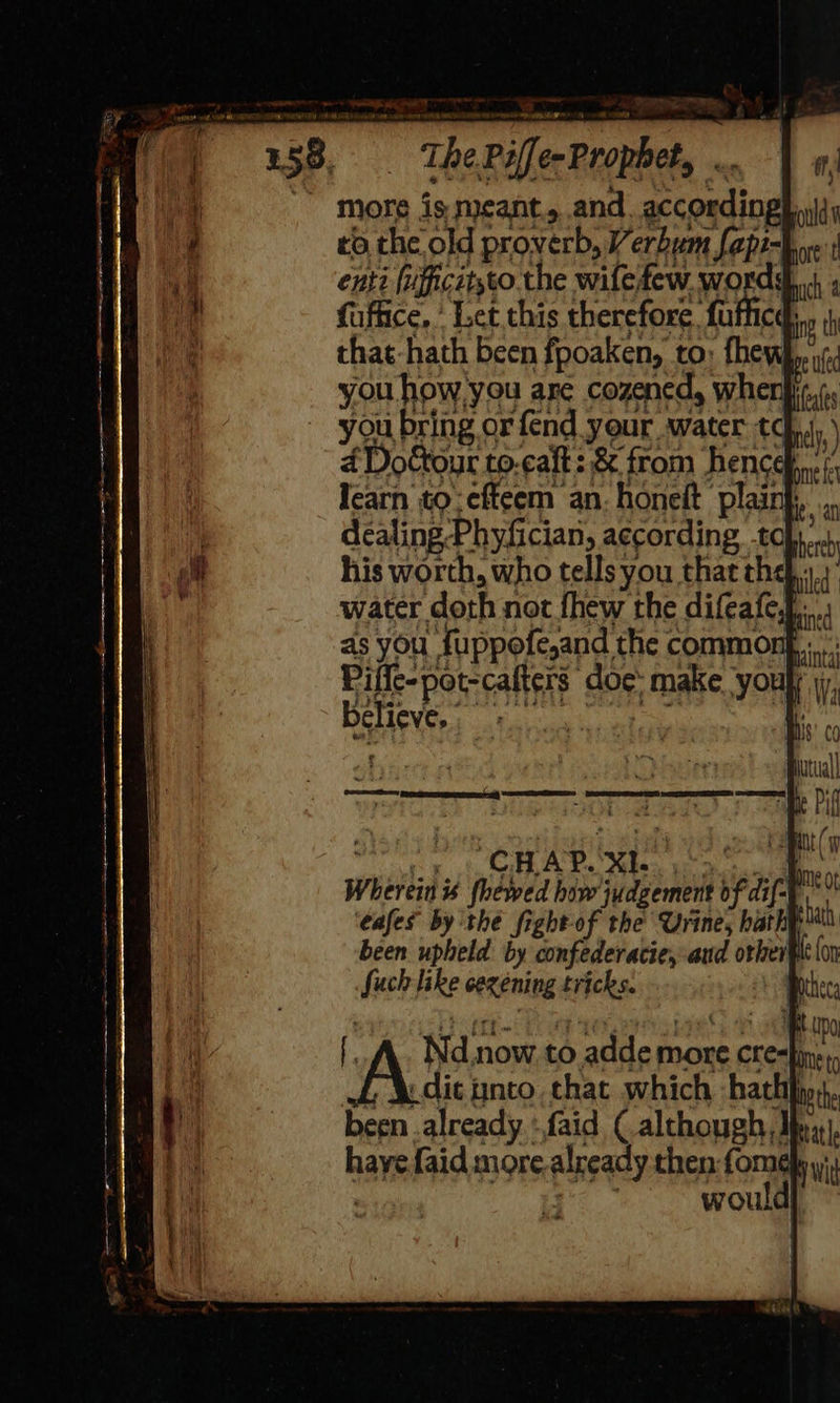 The Piffe- Prophet, “A more is meant, and. according} ta the old proverb, Verbum fapi-} enti (ufficitsto the wife few. words fuffice, ’ Let this therefore. fufficd, that-hath been fpoaken, to: fhew} you how you are cozened, when} you bring or fend your water thy 4 Dottour to.caft 2 &amp; fr om hence ome fe Iearn to; efteem an: honeft plaint,, ... bade Ley he ‘ : : : 4 al dealing-Phyfician, according -tohy... his worth, who tells you that the... water doth not fhew the difeafe, Fah Ys) mined eG 8S 4 a Wherein « fhewed how judgement of dif-F ‘cafes by the fight-of the Urine, hathp been upheld by confederacie, aud other Such like cezéning tricks. | , audit ynto that which haththigr, been .already - faid (although, Mex}, hayefaid more.already then fome : would] 