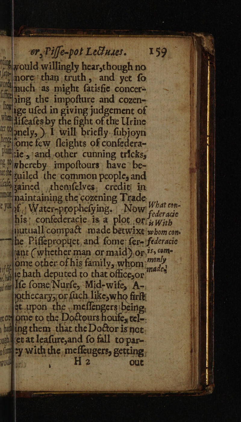       a                    FAG TS RRO iN Se PEN CERES ceed: SBR me ea nna ore een a STE fe or, Piffe-pot Leduses. 159 would willingly hear,though no more;'than truth ,- and yet fo nlmuch ‘as might fatisfie concer= - ‘ding the impofture and cozen- | Wige ufed in giving judgement of Wi Vifeafes by the fight of the Urine i “onely, ). IF will briefly..fabjoyn tome few fleights of confedera- Mail)-ie., :and-other cunning tricks, ib Nlwhereby.. impoftours’ have > be- att/ruiled the common people, and M™izained .themfelves. credit; in Ml naintaining the'cozening Trade. __ (Mb » Water-prophefying. -N OW F ys fe Jhis: confederacie.is a plot ory, Wisk. jnutuall'conipa&amp; -made betwixt‘swhom com “Ihe. Piflepropyet, and fome: fere\federacie Vant (whether man or maid), or, om if ome other of his family, whom eid sal hath deputed to that officejor”* «viol Ale fonae Nurfe,.-Mid-wife, A- jothecary,;or {uch like, who firky \ec..upon the .meffengers:being, wot ome to the Doctours houfe, tel~. balling then: that. the DoGor isnet wp et. at leafure,and fo fall tovpar- p(omey wich the. mefleugers, getting. a a ; H 2 out          = Set Obs ee Fe a aN = SI SS CO TRA