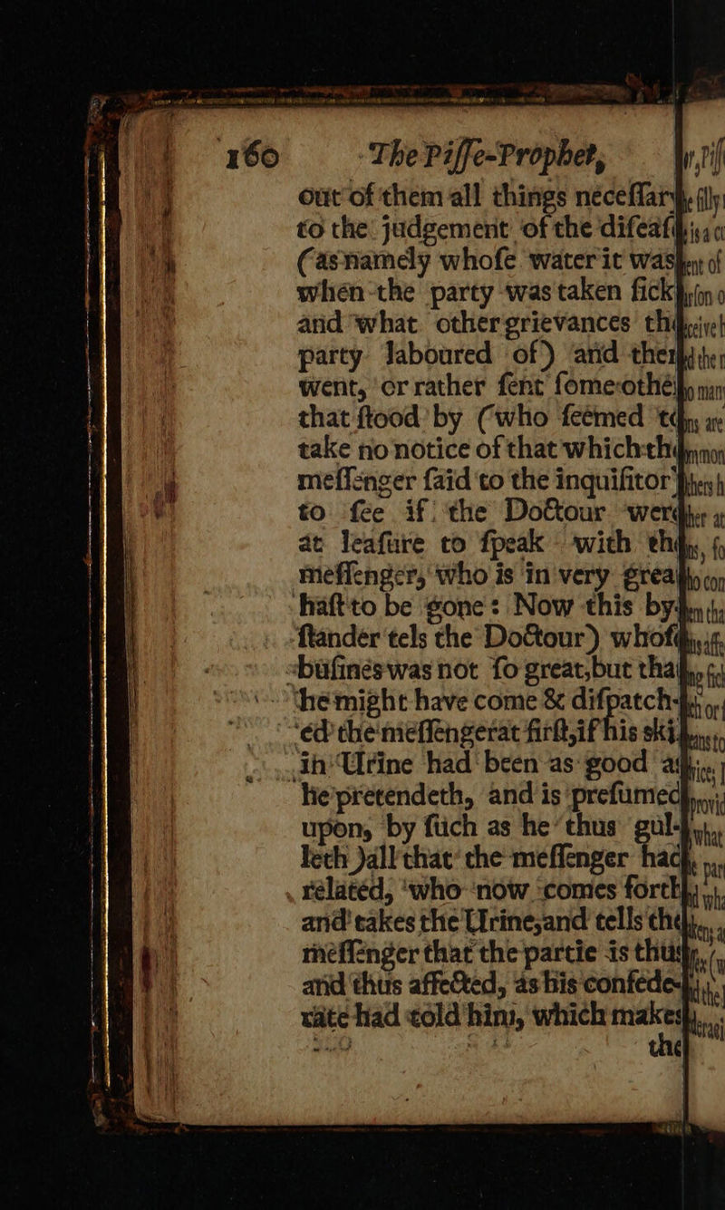 out of them all things néceffary to the judgement ‘of the difeafy,; Casnamely whofe water it was when-the party was'taken fick py arid what othergrievances thé, ive! party Jaboured of) and ther went, orrather fent fomecothéify nin that ftood’ by Cwho feémed td x take no notice of that whichth@piny meflenger {aid ‘to the inquifitor Ph.) to fee if!) the Do&our ‘werdhsr » Dovid rélatéd, ‘who ‘now. ‘comes forty... and takes the Lirine,and tells the... mefienger thar the partie is thus and thus affected, as his confed rate had ¢old'him, which ma