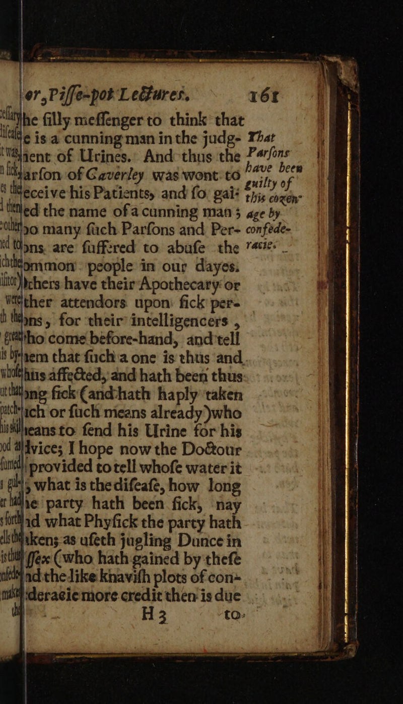 or,Piffe-pot Ledtures, 16f ‘lithe filly meffenger to think that lle isa cunning'man inthe judg- That ‘Majent- of Urines.’ And-thus the P4/ons n fick Bid ave been : on of Gaverley was ‘wont CO ruilty of jt his affe&ed, and hath been thus thine fick{and-hath haply ‘taken pcpch or fuch means already )who iiheansto fend his Urine tor his 0 HHvice; I hope now the Do&our unt} provided to tell whofe water it “, what is thedifeaft, how long wie party hath been fick, nay jad what Phyfick the party hath jtkens-as ufeth jugling Dunce in l fee (who hath gained by thefe ay ad thedike knavith plots of con itis ‘deragiemore.credit then is due