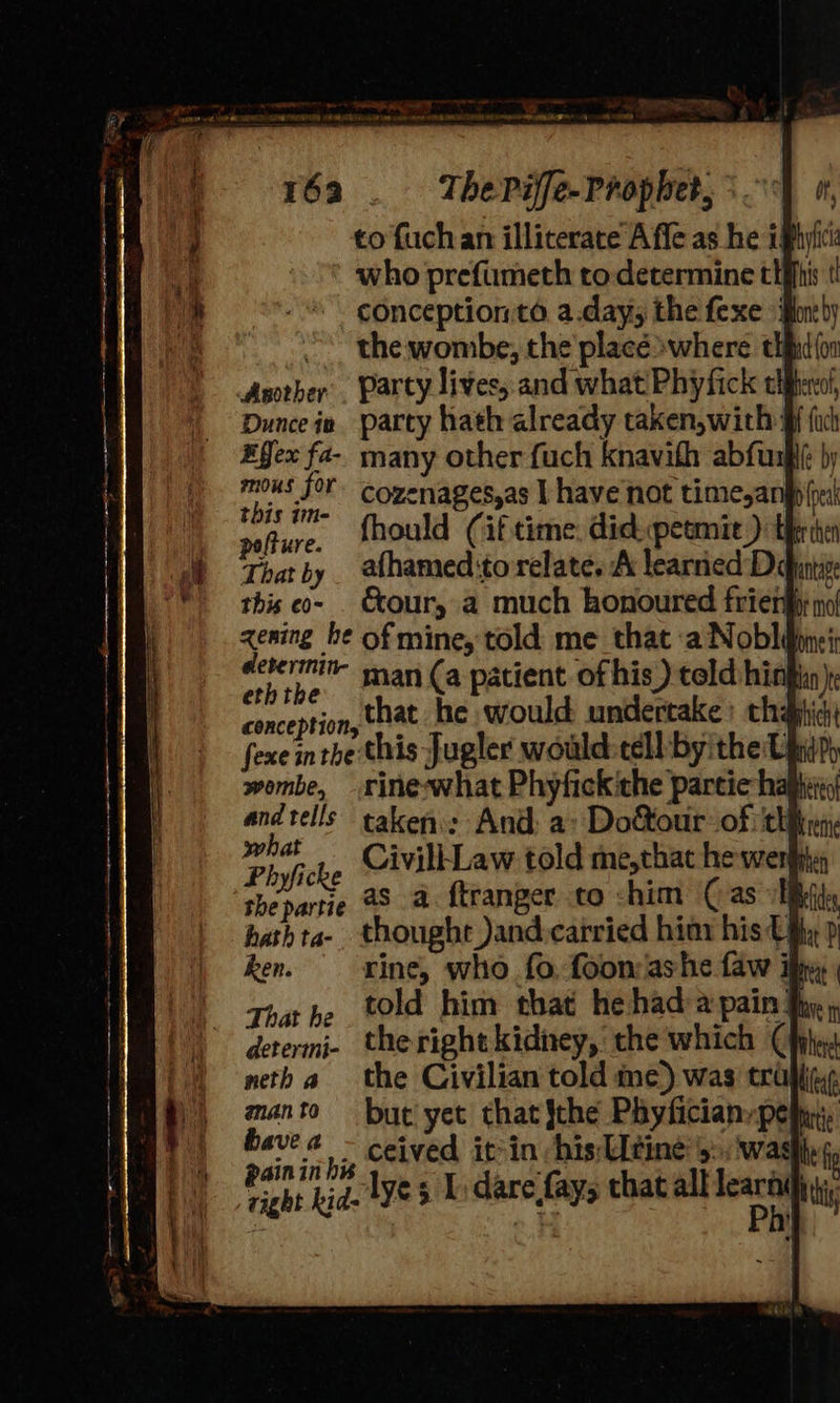 to fuchan illiterate Affe as he iphyiic: who prefumeth to determine tiffs conceptionta a.dayy the fexe ifone}y ~~ the wombe, the placé where thfit(or Asother’. Party lives, and what! Phyfick cleo, Duncein party hath already taken,with: #fex fa-- many other fuch knavith abfusge by ‘ta °r cozenages,as I have not time,angp eal en. fhould (if time: didpetmit ) trite afhamed:to relate, A learned Ddntive &amp;our, a much honoured frien no! zening he of mine, told me that ‘a Noble: determi man (a patient of his) told hingin) conception that he would undertake: chajhid: ? ° ¢ , “ie : fexe inthe this Jugler would-tell:-byitheity wombe, rine-what Phyfickithe partic ha Sigs taken: And: a» Do&amp;our of ciirny ivill | When ei as a. ftranger to chim ( as EBs hathta- thought )and-carried hiny his tify p ken. rine, who fo, foon ashe faw ify That he told him that he had-a pain the», determi- theright kidney, the which (hj neth a | aan to ght fi Pan lye s L dare fay; that all learti}jy;, right kid- yes : Jay Ph this 