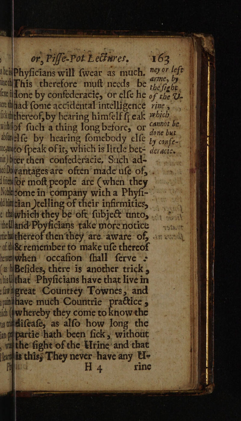 -) on, Piffe-Pot LeGares. 163 | sitisPhyficians will {wear as much, 7 tale 4 intttiPhis therefore muft necds be thé free, xe ildone by confederacie, ‘or elfe he of the U | teitiiad fome accidental intelligence zine, ickiithéereof, by hearing himfelf ffeak ich wihif>f fach a thing long before, or ee Ay wliwelfe by hearing fomebody elfe by canis neato fpeak of it, which is little bet= deracie. iit) ter then’ Confedéracie, Such ad- eiDjvantages'are often’ made ule of, .. hier moft people aré (when. they \obigome in company with a Phyfi- lihintian )teHing of their infirmities, | e tdivhich they be! oft fubje&amp; unto, . «., thelane Pbyficians ‘take morenotice sx, tichiiPhereof then’they ‘are.-aware of} «on wn ot ti®remember to make ufe thereof heutiwrhen ' occafion fhall ferve -: (s WBefides, there is another trick , iistithat “Phyficians have that live in iwitgreat Countrey Townes, and iptinihave much Countrie “practice 5 itt Qwhereby they come to knowthe yy tibifeate, as alfo how long the inp partie ‘hath: been ‘fick, without , wil the fight ‘of the Urine’ and ‘that atts thiss They never have any t- Ee 