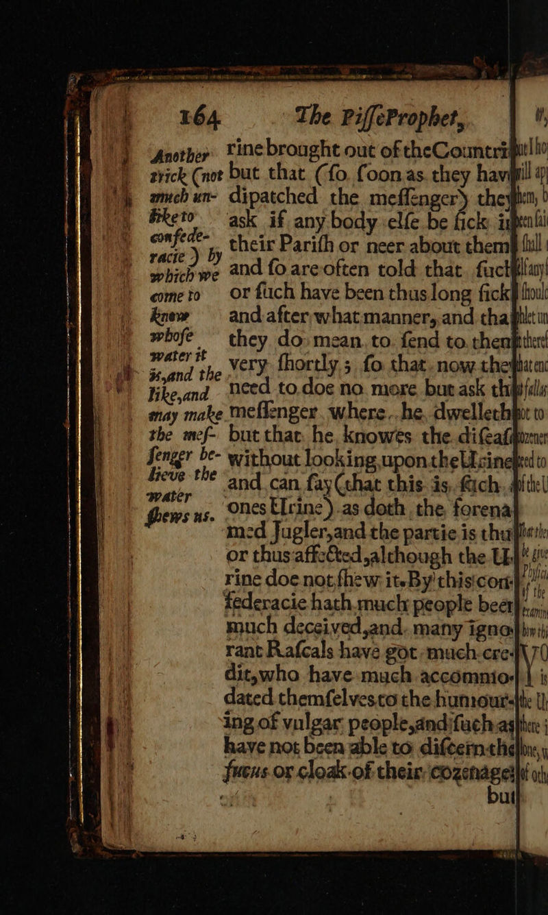 The lescuaneainsal ts A ee a2 The PiffeProphet, rine brought out of the Counerspit! io ce (vot but that (fo. foonas they havi ill ap amch un- dipatched the meffenger) theyien, | bketo ask if any body -elfe be fick: inpenli confi ie their Parith or neer about them fil: ese and fo areoften told that. factfllay! cometo Or fuch have been thus long fick foul koew = and. after, whatmanner,.and thaglltw whofe they do» mean. to. fend to. then} as ieee very fhortly ; fo that. now. the! Hike,and - need to.doe no. more bur ask thipfdls may make Meflenger, where ..he, dwellech pot to the mef- but thae he, knowés the dieaf water Goews ns. ORES Urine) .as doth. the, forena med Jugler,and the partie is theft rine doe. not fhew iteBy'thisicom)), iederacie hath.much people beet}, much deceived,and. many ignop init rant Rafcals have got -‘much-cre: dit,who have much accdmnios dated themfelvesco the humourjte {) ing of vulgar people,andifuchaghher ; have not been able to diftern«helbir,y fuens.or cloak-of their. epunnes at oth , ul 