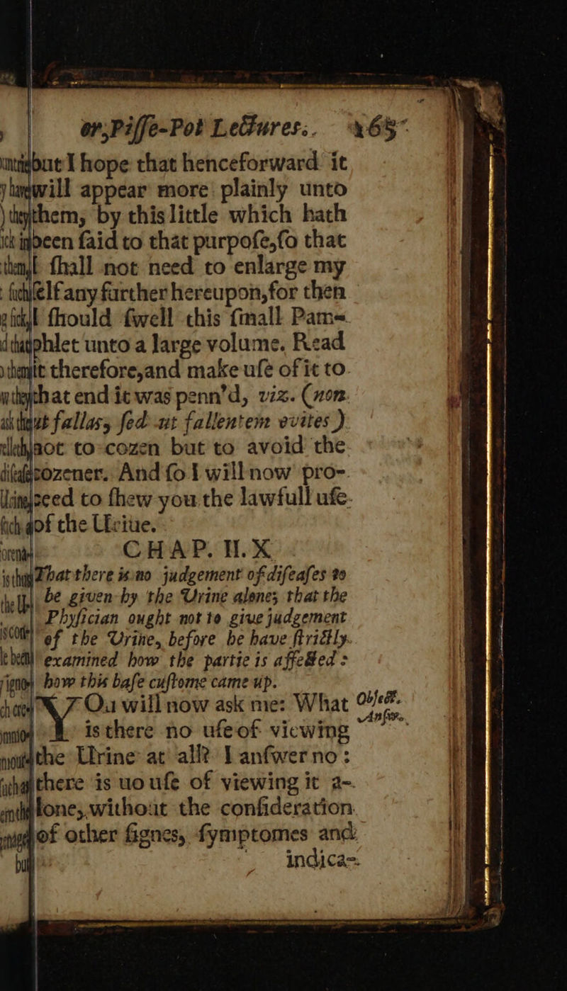 Se _ RATE AOL A ER RD NT WERE AAP STERNER test BADER en ase tamer nee ee AT . | — esPiffe-Pot LeGures.. %65* muigbut I hope that henceforward. it jlagwill appear more: plainly unto \thyjthem, by this little which hath tk igdeen faid to that purpofe,fo that thmjt fhall not need to enlarge my fuhilelfany farther hereupon, for then pfctl fhould fwell this {mall Pam< dtupphlet unto a large volume, Read stheytt therefore,and make ufe of it to that end ic was penn’d, viz. (non wt fallasy fed -ut fallentem vvites ) aot to-cozen but to avoid the pozener. And fo 1 willnow pro-. ‘imjseed to fhew you the lawfull ufe. of the Liviu. CHAP. H.X igthg2earthere mo judgement of difeafes %9 the be given-hy the Urine alone; that the | Phyfician ought not to give judgement SCO ef the Urine, before be have ftritly. bell! examined how the partie is affe#ed > ign) bow this bafe cuftome came up. how 7 Ou will now ask me: What ir ni} 9 Isthere no ufeof viewing noupthe Lrine at’ all? lanfwerno: ‘chgpthere is uoufe of viewing it a-. tittone;. without the confideration. mueqot other Gignes, fymptomes and: bull indica=: | - ANAS ERIN et PA AENEAN ES ITN BRET beam Pe EIB} 