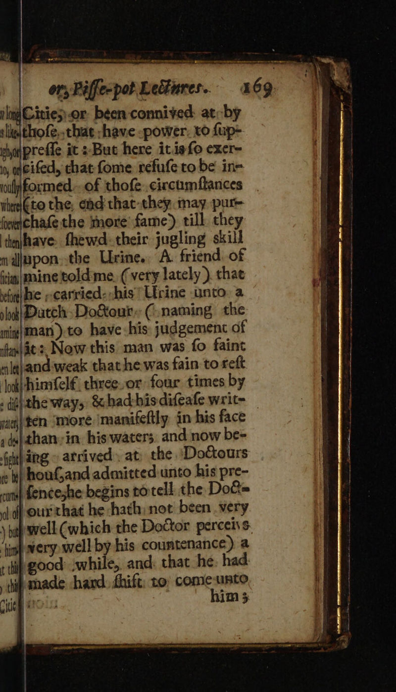 , Mn middie dhe thither ee                             eee Re ener see ne ee | Oty Riffecpot Lectures. 69. jlo Cities) .or been connived: at-by sligitho fe. that -have -power. to fup- pho\prefie it s-But here itiefo exer- iy, geifed, chat fome refufe to be ine wilformed..of thofe..circumflances iiterito the, éhd thac-they may put heechate the more fame) till. they ‘thahave: fhewd-their jugling skill wajapon.the Urine. A. friend. of ici rine told‘me. (very lately ) chat veut} be --carried- his’ Urine unto. a slook| atch Do&amp;eur. (naming the mnig}man).te have his: judgement of awl. Now this man was fo faint mlgpand- weak that he was fain to reft ‘\ok|himfelf€ three.or four times by : dig} the way, &amp; bad-his difeafe writ- mieh| en. ‘More manifeftly in his face sd) than, in his waters and now be- Gout} deg, atrived: at: the ‘DoCtours « t) houf,and admitted unto his pre- cans} Lenceshe begins rotell the Do&amp;= off our'that he hath, not been very | \ hahwell (which the Doctor perceivs a ‘tin wery well by his countenance) a rth good awhile, and, that he had: | ip made hard fhift: to come mee i Cue a MH 5 LE LLA LLL! OO {aS bh RLS RAAT EMER a SRR te A LRT