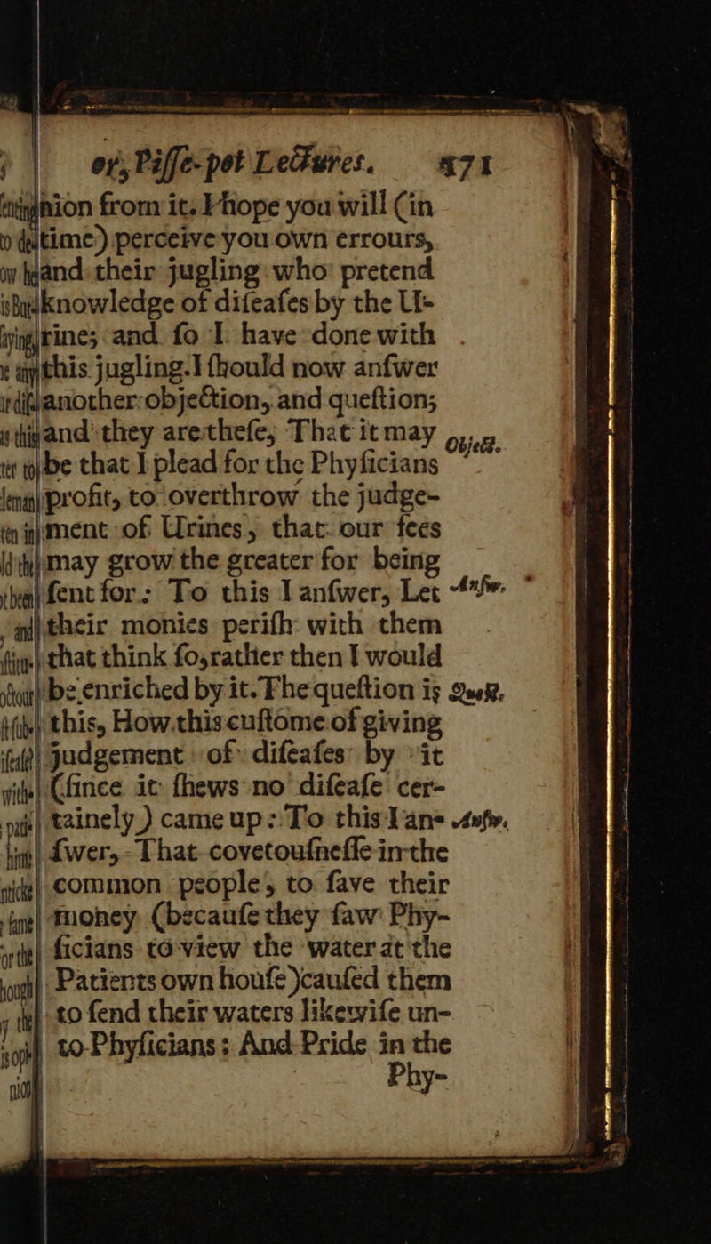 ition from it. Phope you will Cin 0 time.) perceive you own errours, wy gand: their jugling who pretend i hadKnowledge of difeafes by the Li- ijigjtines and. fo I have -done with ¢ ay this jugling.3 {hould now anfwer Wdi@another:objeCion, and queftion; stig and they arethefe; That itmay , ti bbe that I plead for the Phyficians lng) profit, to overthrow the judge- én pment of Urines, thac: our fees itihj May grow the greater for being  (their monies. perifh: wich them ie) that think fo,rathier then I would ii) this, How.this cuftome.of giving ‘ul! judgement of» difeafes: by “it wit) Gfince ic fhews no’ difeafe: cer- pale ‘al {wer,- That. covetoufneffe inthe nice} COMMON people, to fave their {g¢) THORey: Cbecaufe they faw' Phy- rit) ficians to-view the water at the iui} Patients own houfe \caufed them iy) to fend their waters likewife un- ‘if, tO-Phyficians; And: Pride in the | Phy-            