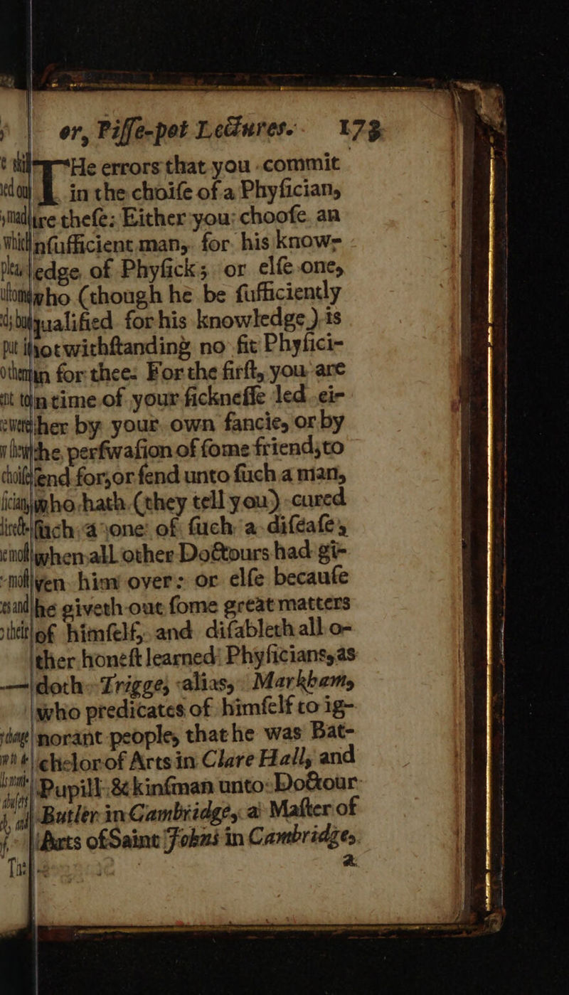 or, Piffe-pot Lediures.. 17% He errors that you -commit in the choife of 'a Phyfician, ildlire thefe; Either you: choofe. an vi nfufficient man, for. his know=- Itt'\edge of Phyfick; or elfe one, vlomieho (though he be fufficiently ibuyualified. for his knowledge.) 1s pit sot withftanding no fit Phyfici- vthettin for thee: For the firft, you are it tm time.of your ficknefie led¢i- itther by your. own fancie, or by i aitdhe, perfwafion of fome friendjto coi end for,or.fend unto fuch a man, icanygho hath. (they tell you) -cured liebifiach:ayone: of fuch a-difeafe, il hen all other Do&amp;tours had gi- Hiiven. hina over: or elfe becaufe sillhe giveth out fome great matters ititlof himfelf, and difablech all o- ther. honeft learned’ Phyficiansyas idoth=Zrigge; «alias, Markham, who predicates of himfclf co ig- norant people, that he was Bat- t\chiclorof Arts in Clare Hall, and ‘Pupil 8¢kinfman unto:Do&amp;our- | Butler in Cambridge, ai Matter of ‘> Mats ofSaine Fokus in Cambridzes. ity te ARS a.   